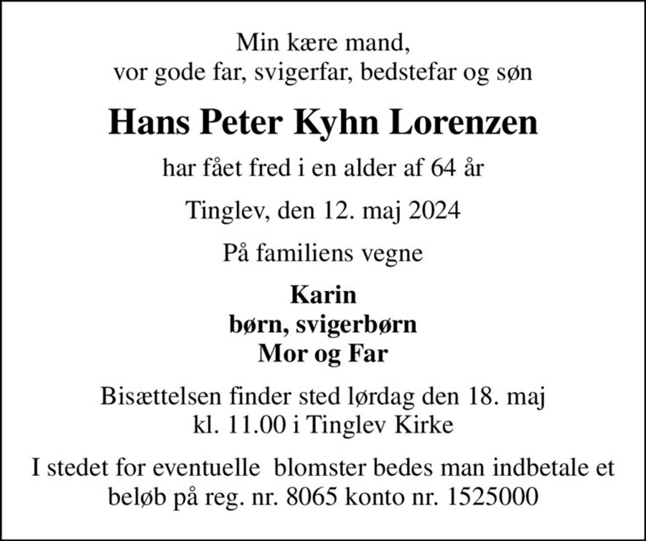 Min kære mand, vor gode far, svigerfar, bedstefar og søn
Hans Peter Kyhn Lorenzen
har fået fred i en alder af 64 år
Tinglev, den 12. maj 2024
På familiens vegne
Karin børn, svigerbørn Mor og Far
Bisættelsen finder sted lørdag den 18. maj kl. 11.00 i Tinglev Kirke
I stedet for eventuelle  blomster bedes man indbetale et beløb på reg. nr. 8065 konto nr. 1525000