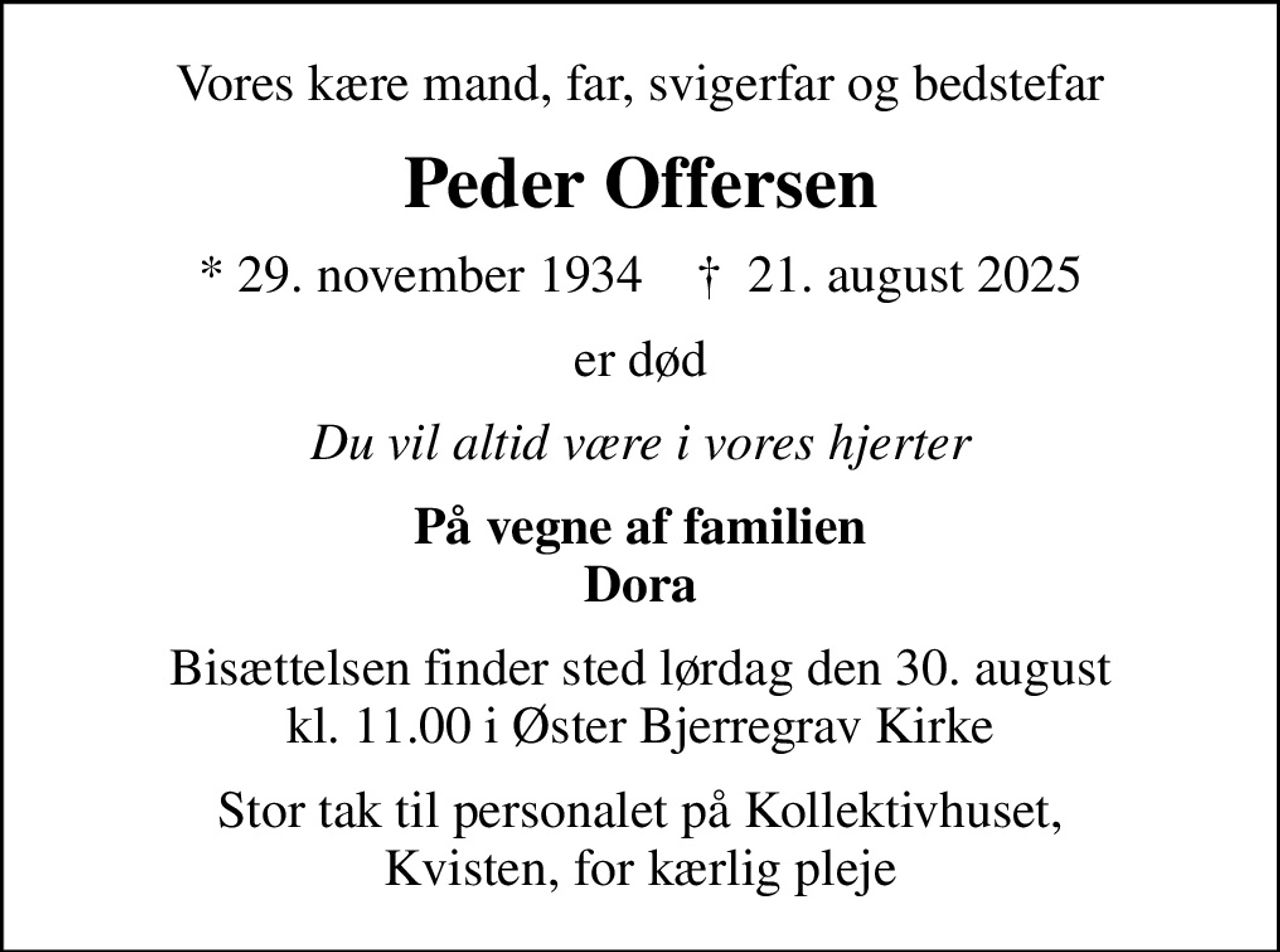 Vores kære mand, far, svigerfar og bedstefar
Peder Offersen
* 29. november 1934    ✝ 21. august 2025
er død
Du vil altid være i vores hjerter
På vegne af familien Dora
Bisættelsen finder sted lørdag den 30. august kl. 11.00 i Øster Bjerregrav Kirke
Stor tak til personalet på Kollektivhuset, Kvisten, for kærlig pleje