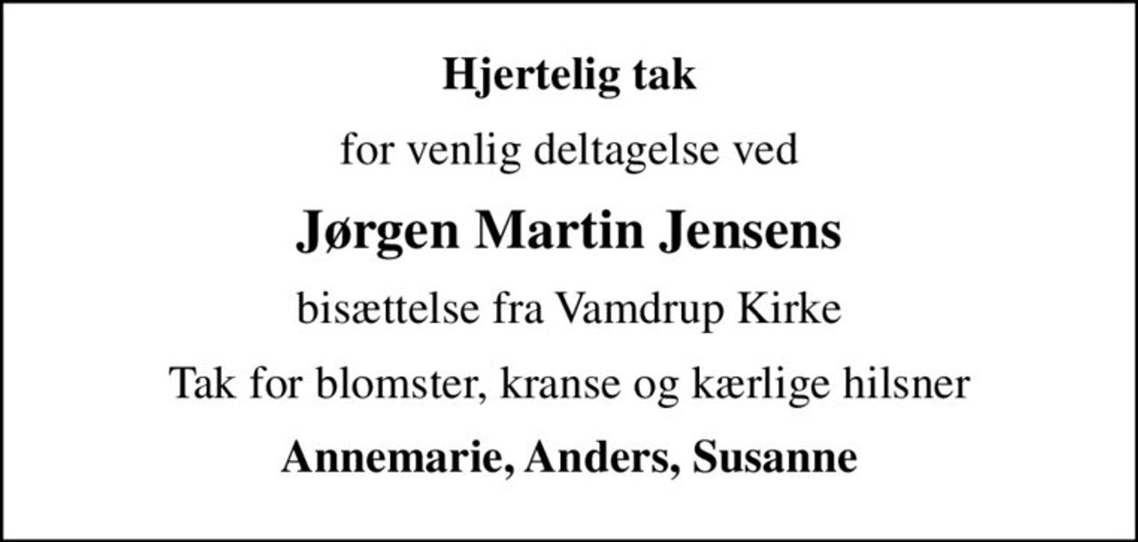 Hjertelig tak
for venlig deltagelse ved
Jørgen Martin Jensens
bisættelse fra Vamdrup Kirke
Tak for blomster, kranse og kærlige hilsner
Annemarie, Anders, Susanne