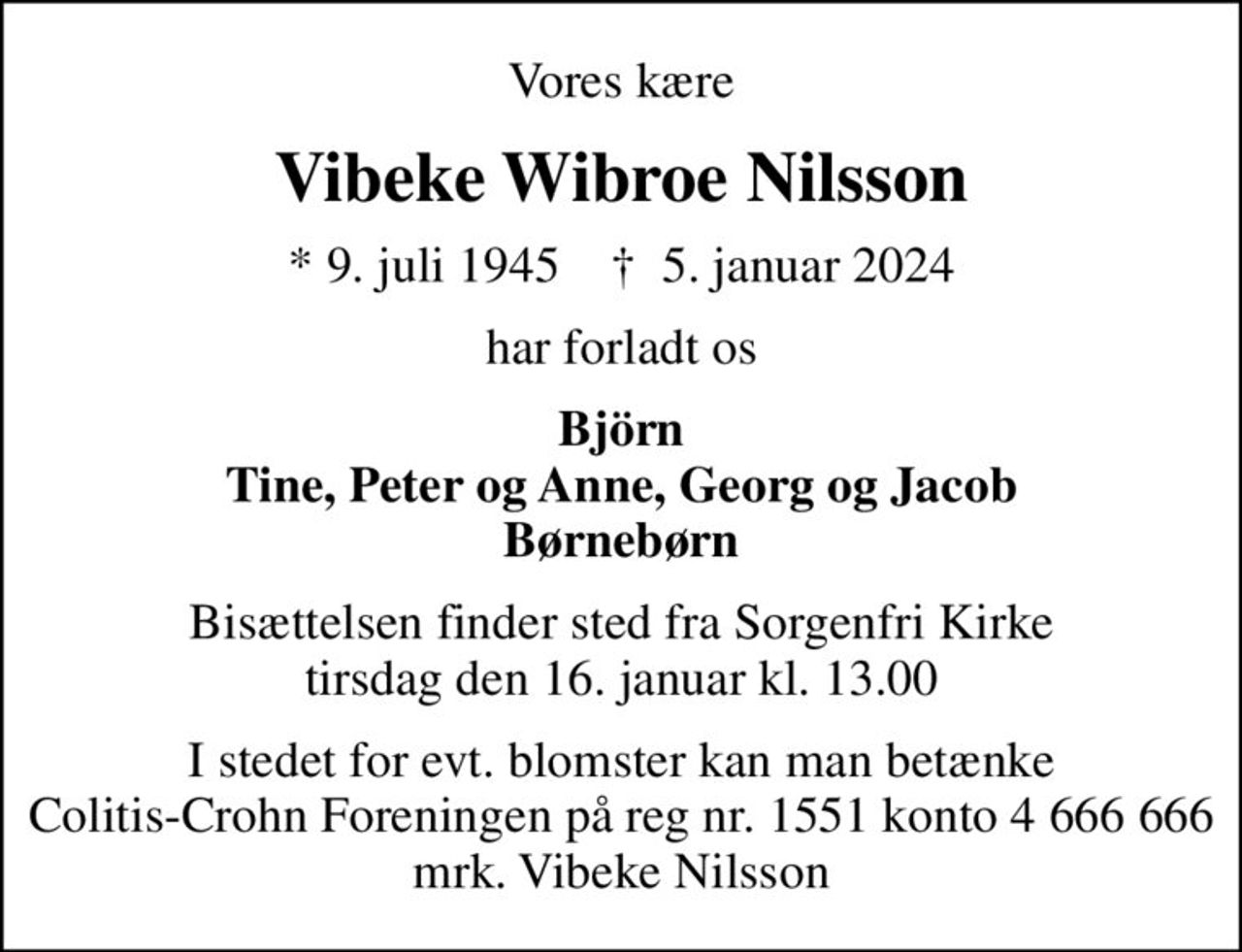 Vores kære
Vibeke Wibroe Nilsson
* 9. juli 1945    ✝ 5. januar 2024
har forladt os
Björn Tine, Peter og Anne, Georg og Jacob Børnebørn
Bisættelsen finder sted fra Sorgenfri Kirke  tirsdag den 16. januar kl. 13.00 
I stedet for evt. blomster kan man betænke Colitis-Crohn Foreningen på reg nr. 1551 konto 4 666 666 mrk. Vibeke Nilsson