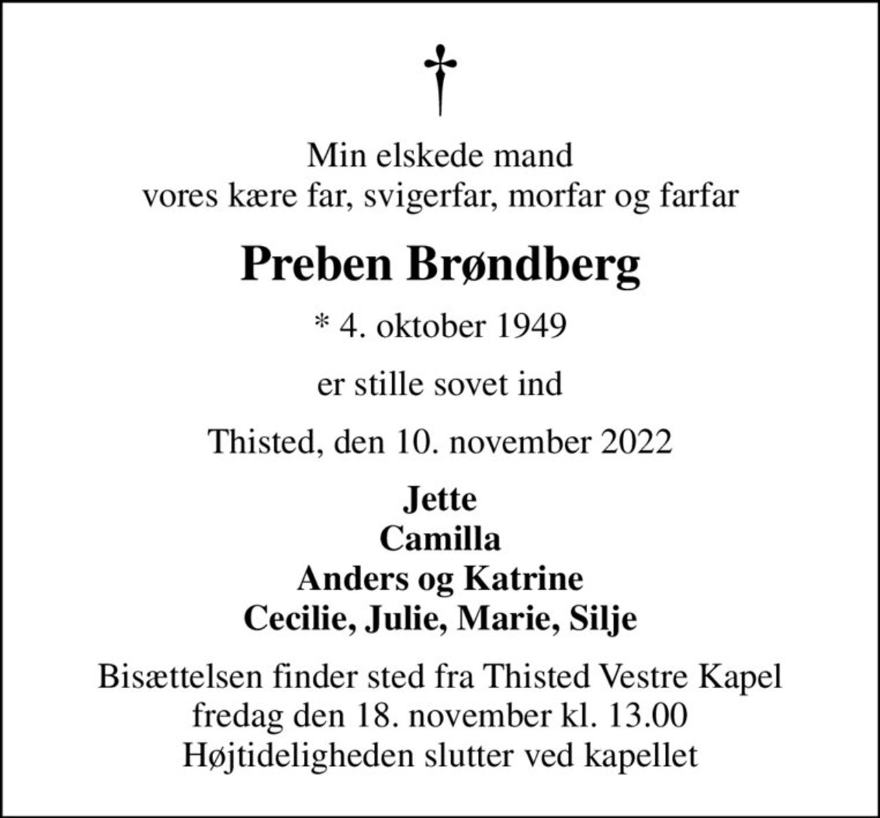 Min elskede mand vores kære far, svigerfar, morfar og farfar
Preben Brøndberg
* 4. oktober 1949
er stille sovet ind
Thisted, den 10. november 2022
Jette Camilla Anders og Katrine Cecilie, Julie, Marie, Silje
Bisættelsen finder sted fra Thisted Vestre Kapel  fredag den 18. november kl. 13.00  Højtideligheden slutter ved kapellet