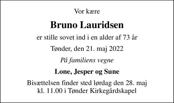 Vor kære
Bruno Lauridsen
er stille sovet ind i en alder af 73 år
Tønder, den 21. maj 2022
På familiens vegne
Lone, Jesper og Sune
Bisættelsen finder sted lørdag den 28. maj kl. 11.00 i Tønder Kirkegårdskapel