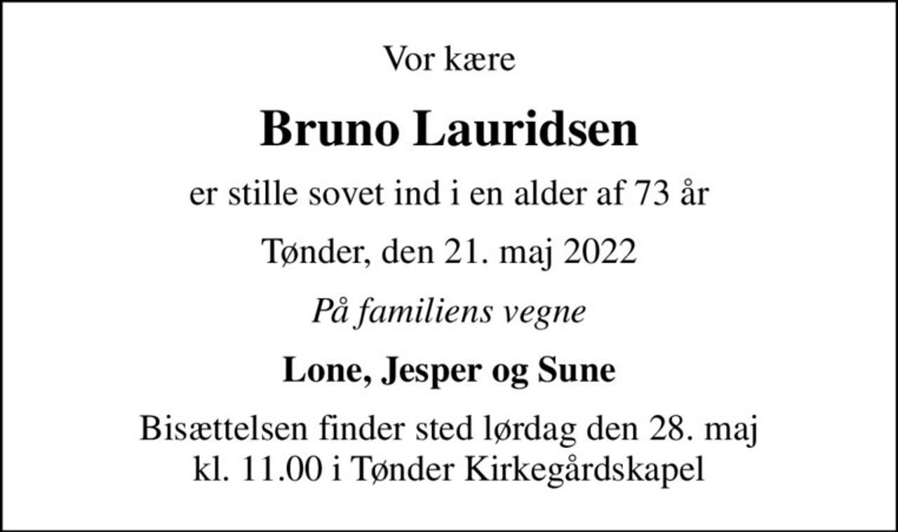 Vor kære
Bruno Lauridsen
er stille sovet ind i en alder af 73 år
Tønder, den 21. maj 2022
På familiens vegne
Lone, Jesper og Sune
Bisættelsen finder sted lørdag den 28. maj kl. 11.00 i Tønder Kirkegårdskapel