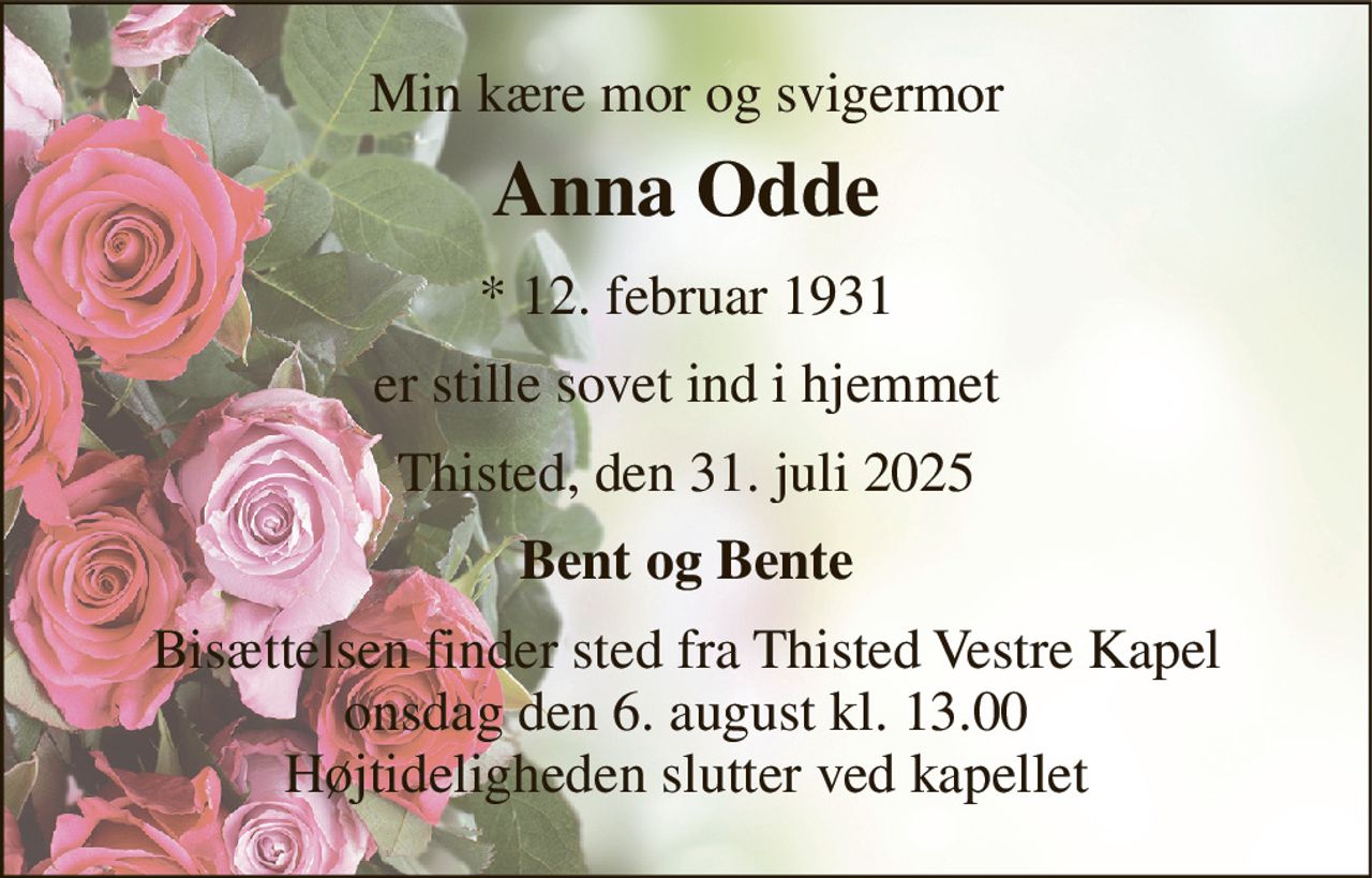 Min kære mor og svigermor 
Anna Odde 
*​ 12. februar 1931 
er stille sovet ind i hjemmet 
Thisted, den 31. juli 2025 
Bent og Bente 
Bisættelsen​ finder sted fra Thisted Vestre Kapel​ onsdag den 6. august​ kl. 13.00 Højtideligheden slutter ved kapellet