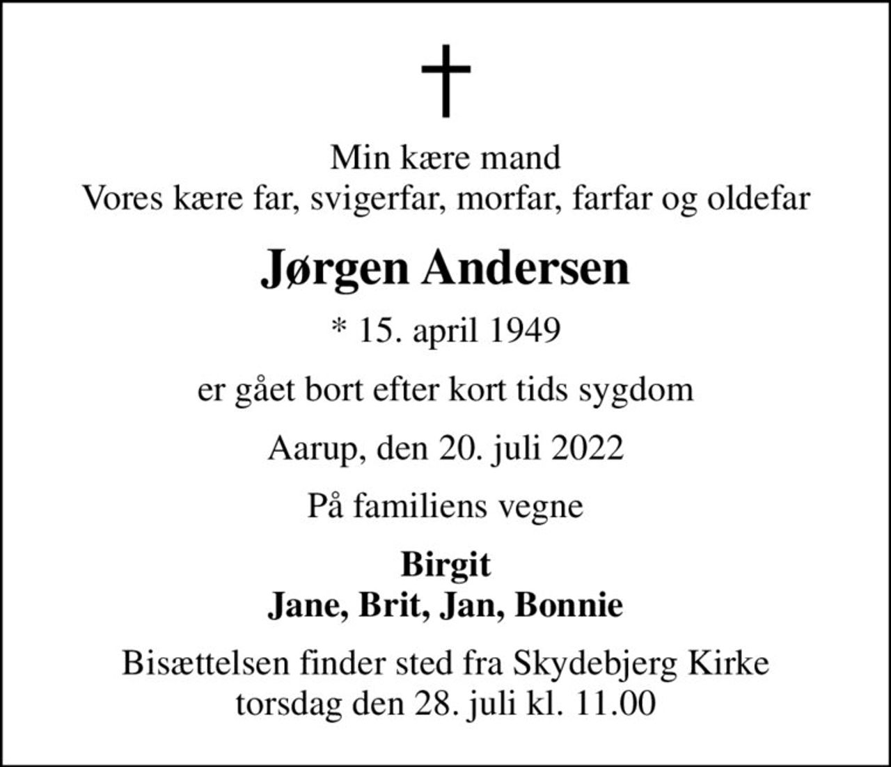 Min kære mand Vores kære far, svigerfar, morfar, farfar og oldefar
Jørgen Andersen
* 15. april 1949
er gået bort efter kort tids sygdom
Aarup, den 20. juli 2022
På familiens vegne
Birgit Jane, Brit, Jan, Bonnie
Bisættelsen finder sted fra Skydebjerg Kirke  torsdag den 28. juli kl. 11.00