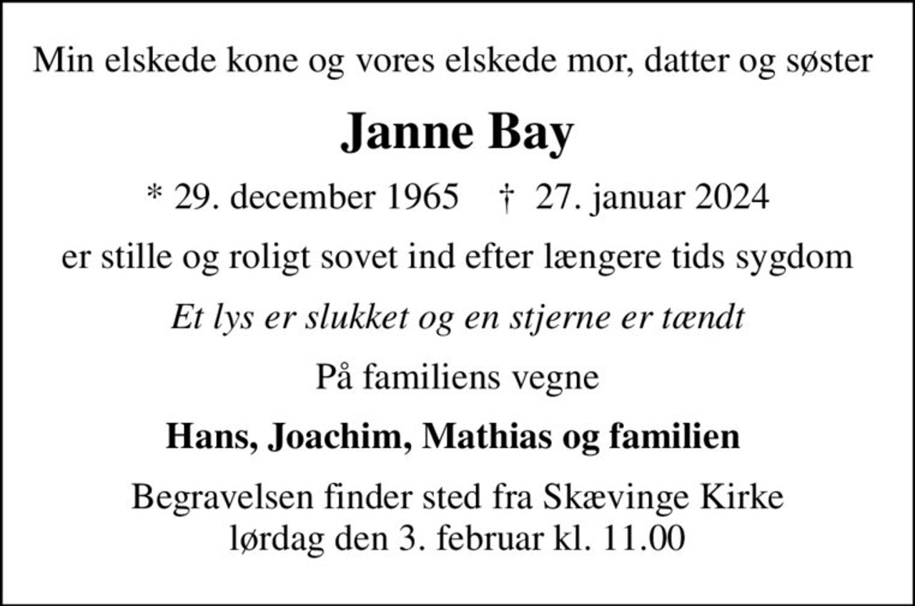 Min elskede kone og vores elskede mor, datter og søster 
Janne Bay
* 29. december 1965    ✝ 27. januar 2024
er stille og roligt sovet ind efter længere tids sygdom
Et lys er slukket og en stjerne er tændt
På familiens vegne
Hans, Joachim, Mathias og familien 
Begravelsen finder sted fra Skævinge Kirke  lørdag den 3. februar kl. 11.00