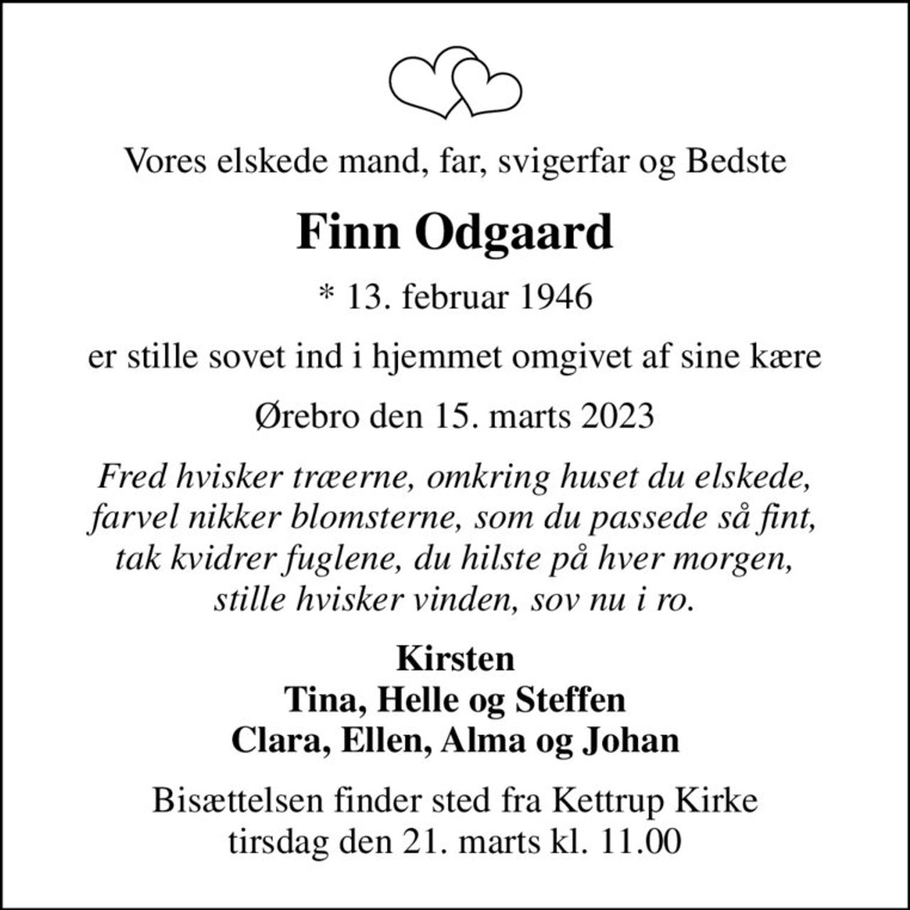 Vores elskede mand, far, svigerfar og Bedste
Finn Odgaard
* 13. februar 1946
er stille sovet ind i hjemmet omgivet af sine kære
Ørebro den 15. marts 2023
Fred hvisker træerne, omkring huset du elskede, farvel nikker blomsterne, som du passede så fint, tak kvidrer fuglene, du hilste på hver morgen, stille hvisker vinden, sov nu i ro.
Kirsten Tina, Helle og Steffen Clara, Ellen, Alma og Johan
Bisættelsen finder sted fra Kettrup Kirke  tirsdag den 21. marts kl. 11.00