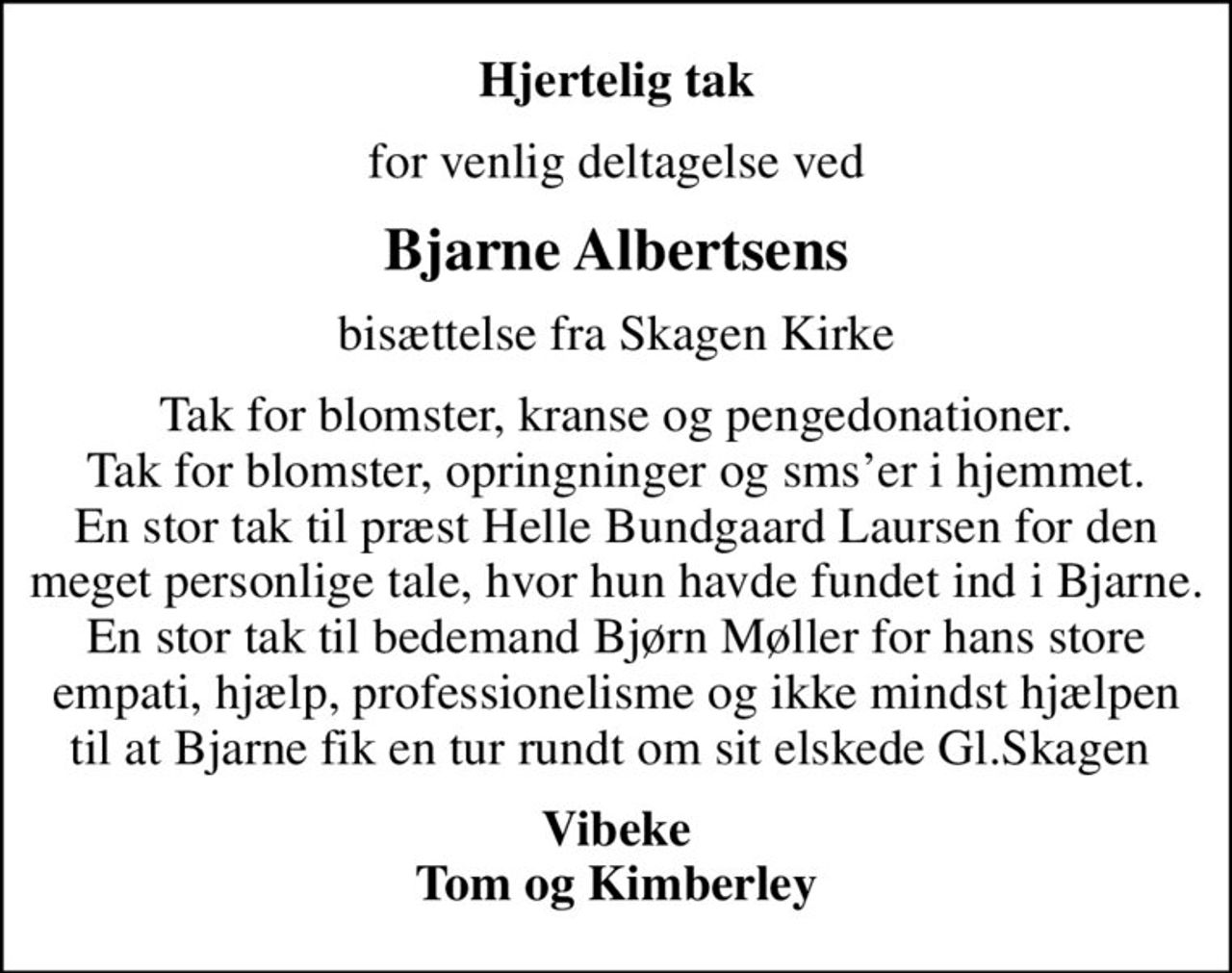Hjertelig tak
for venlig deltagelse ved
Bjarne Albertsens
bisættelse fra Skagen Kirke
Tak for blomster, kranse og pengedonationer. Tak for blomster, opringninger og smser i hjemmet. En stor tak til præst Helle Bundgaard Laursen for den meget personlige tale, hvor hun havde fundet ind i Bjarne. En stor tak til bedemand Bjørn Møller for hans store empati, hjælp, professionelisme og ikke mindst hjælpen til at Bjarne fik en tur rundt om sit elskede Gl.Skagen 
Vibeke Tom og Kimberley