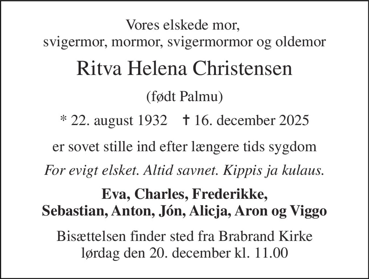 Vores elskede mor,  svigermor, mormor, svigermormor og oldemor 
Ritva Helena Christensen 
(født Palmu) 
*​ 22. august 1932​    ✝​ 16. december 2025 
er sovet stille ind efter længere tids sygdom 
For evigt elsket. Altid savnet. Kippis ja kulaus. 
Eva, Charles, Frederikke, Sebastian, Anton, Jón, Alicja, Aron og Viggo 
Bisættelsen finder sted fra Brabrand Kirke lørdag den 20. december kl. 11.00