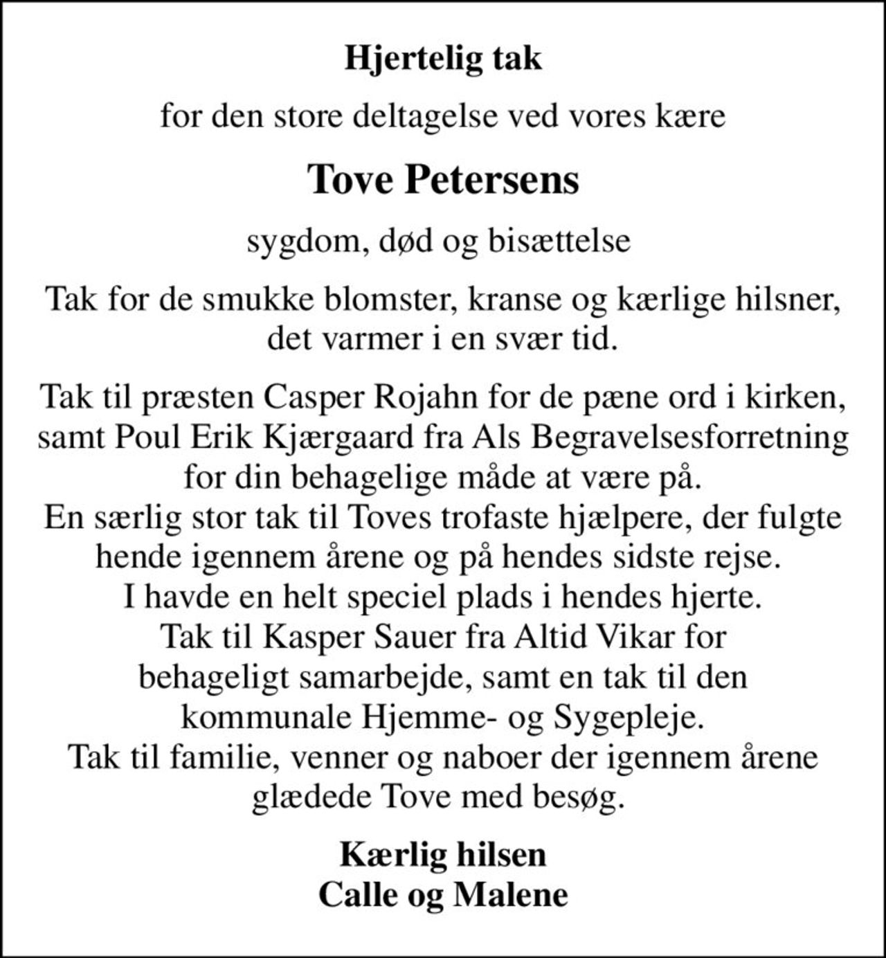 Hjertelig tak
for den store deltagelse ved vores kære
Tove Petersens
sygdom, død og bisættelse 
Tak for de smukke blomster, kranse og kærlige hilsner, det varmer i en svær tid.
Tak til præsten Casper Rojahn for de pæne ord i kirken, samt Poul Erik Kjærgaard fra Als Begravelsesforretning for din behagelige måde at være på. En særlig stor tak til Toves trofaste hjælpere, der fulgte hende igennem årene og på hendes sidste rejse.  I havde en helt speciel plads i hendes hjerte. Tak til Kasper Sauer fra Altid Vikar for behageligt samarbejde, samt en tak til den kommunale Hjemme- og Sygepleje. Tak til familie, venner og naboer der igennem årene glædede Tove med besøg. 
Kærlig hilsen Calle og Malene