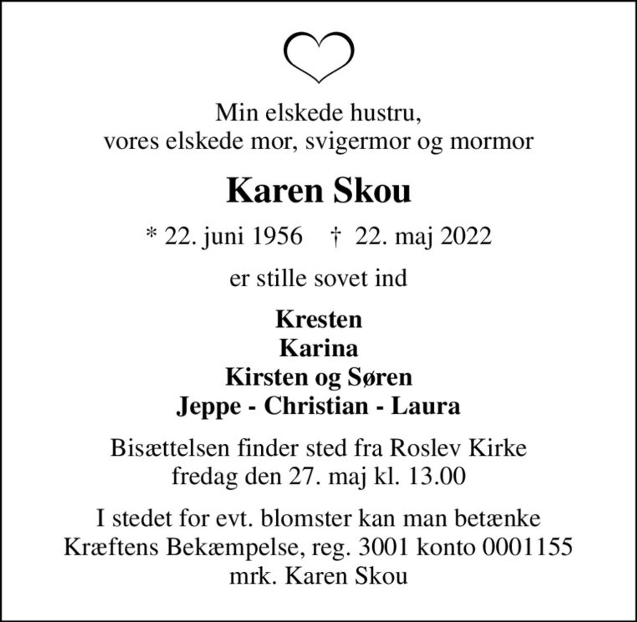 Min elskede hustru, vores elskede mor, svigermor og mormor
Karen Skou
* 22. juni 1956    ✝ 22. maj 2022
er stille sovet ind
Kresten Karina Kirsten og Søren Jeppe - Christian - Laura
Bisættelsen finder sted fra Roslev Kirke  fredag den 27. maj kl. 13.00 
I stedet for evt. blomster kan man betænke
					Kræftens Bekæmpelse reg.3001konto0001155mrk. Karen
					Skou