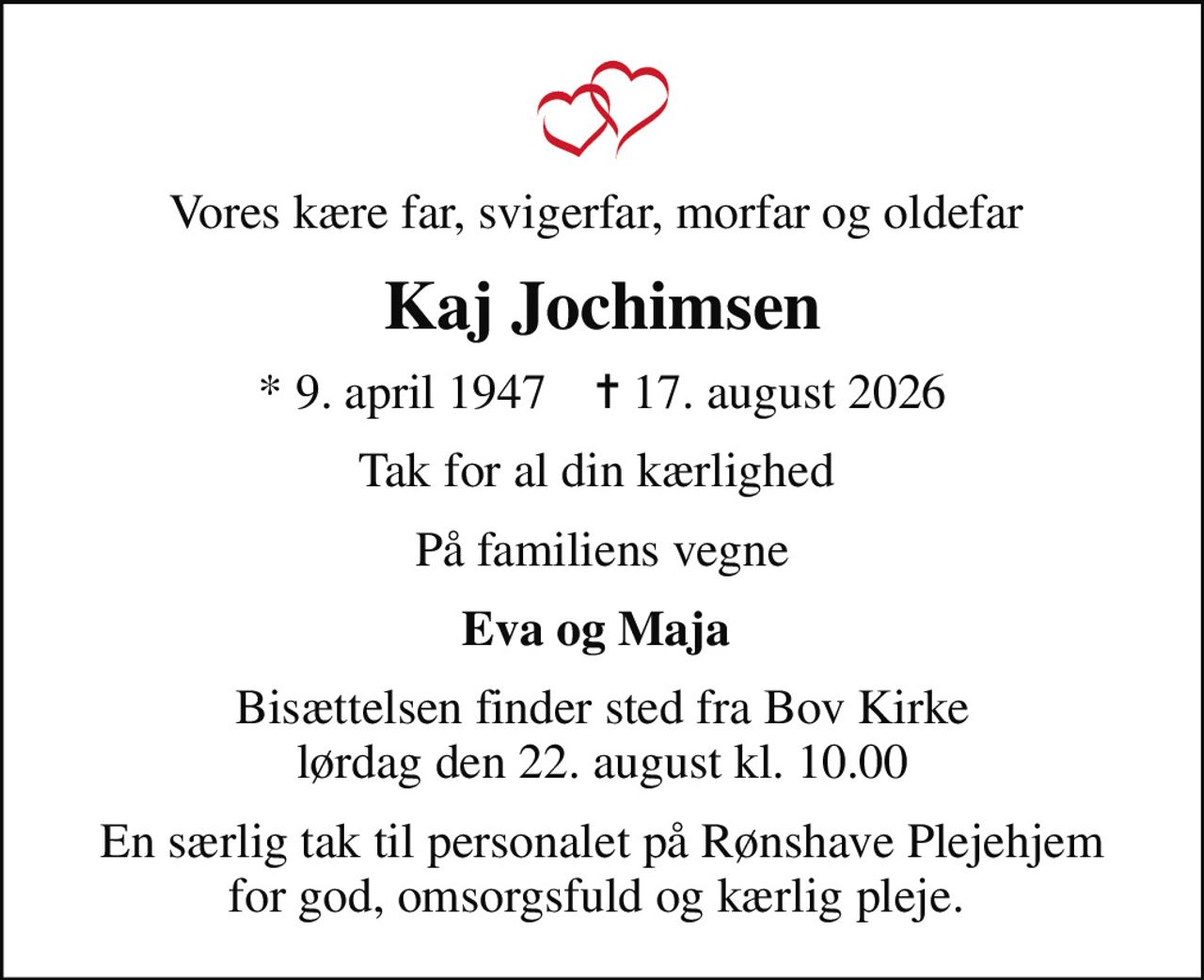 Vores kære far, svigerfar, morfar og oldefar 
Kaj Jochimsen
* 9. april 1947    ✝ 17. august 2026
Tak for al din kærlighed 
På familiens vegne
Eva og Maja 
Bisættelsen finder sted fra Bov Kirke  lørdag den 22. august kl. 10.00 
En særlig tak til personalet på Rønshave Plejehjem for god, omsorgsfuld og kærlig pleje.