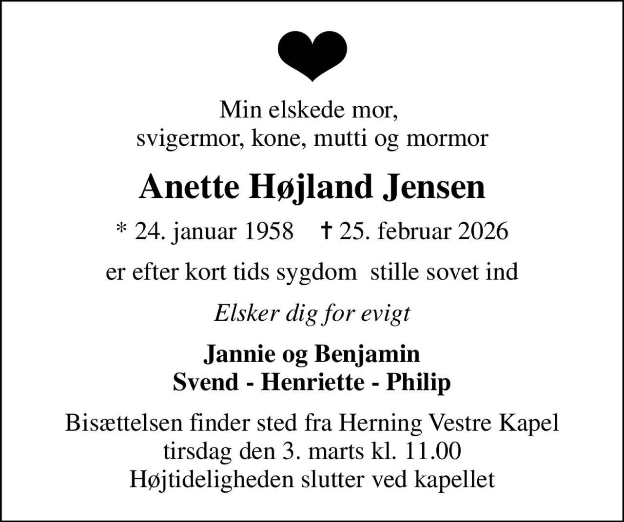 Min elskede mor,  svigermor, kone, mutti og mormor
Anette Højland Jensen
* 24. januar 1958    ✝ 25. februar 2026
er efter kort tids sygdom  stille sovet ind
Elsker dig for evigt
Jannie og Benjamin Svend - Henriette - Philip
Bisættelsen finder sted fra Herning Vestre Kapel  tirsdag den 3. marts kl. 11.00  Højtideligheden slutter ved kapellet