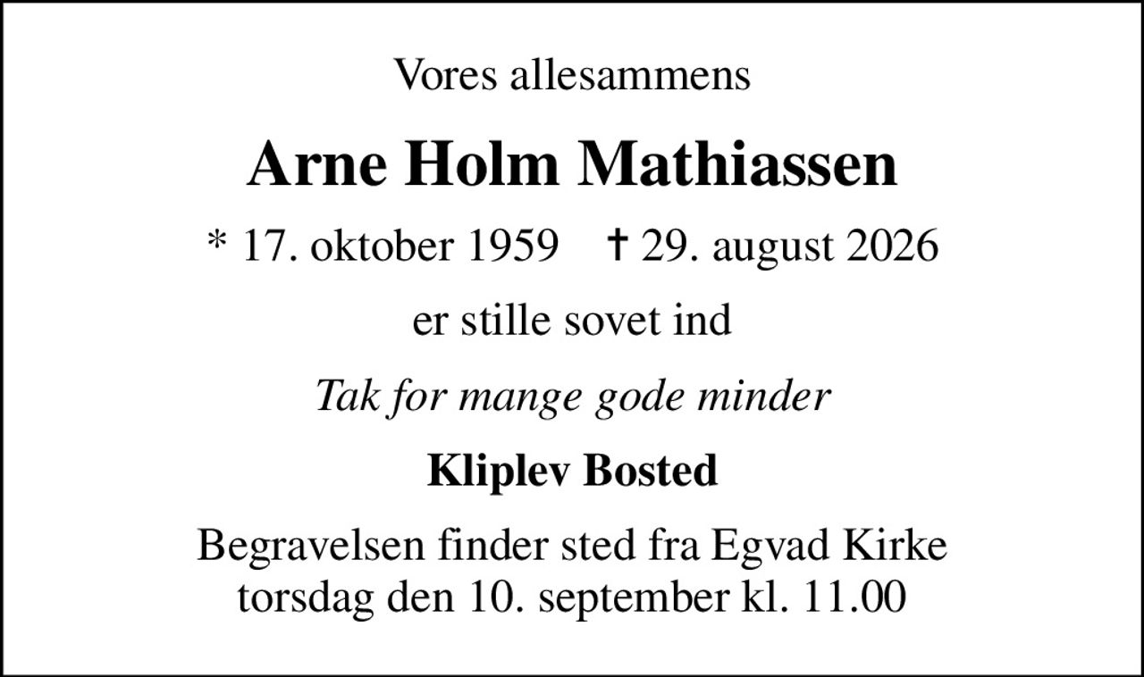 Vores allesammens
Arne Holm Mathiassen
* 17. oktober 1959    ✝ 29. august 2026
er stille sovet ind
Tak for mange gode minder
Kliplev Bosted
Begravelsen finder sted fra Egvad Kirke  torsdag den 10. september kl. 11.00