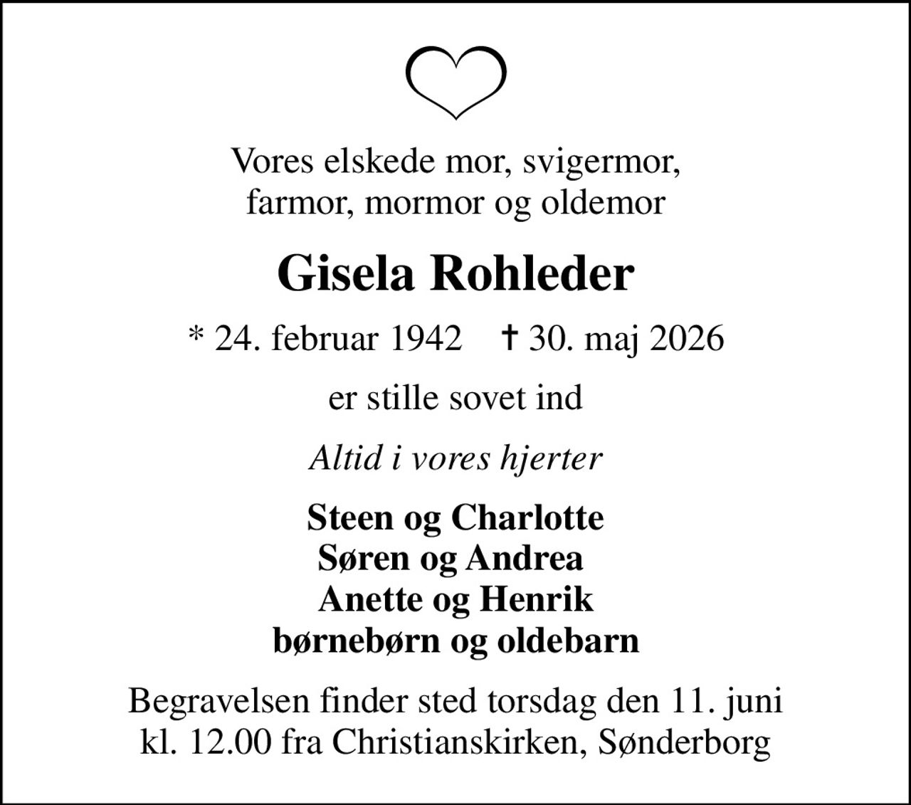 Vores elskede mor, svigermor, farmor, mormor og oldemor
Gisela Rohleder
* 24. februar 1942    ✝ 30. maj 2026
er stille sovet ind
Altid i vores hjerter
Steen og Charlotte Søren og Andrea  Anette og Henrik børnebørn og oldebarn
Begravelsen finder sted torsdag den 11. juni kl. 12.00 fra Christianskirken, Sønderborg