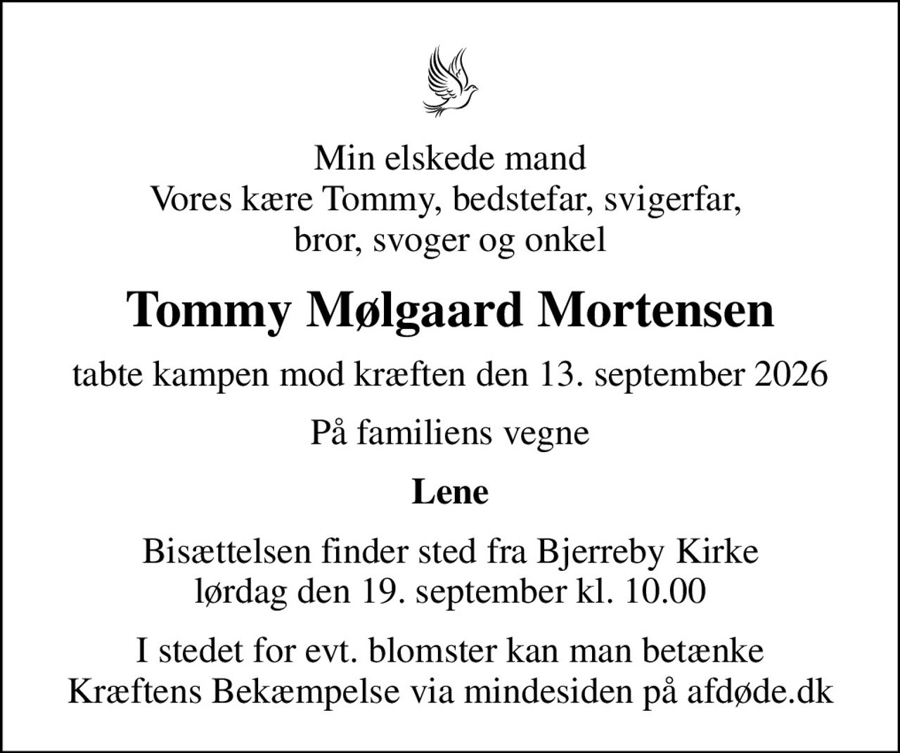 Min elskede mand Vores kære Tommy, bedstefar, svigerfar,  bror, svoger og onkel
Tommy Mølgaard Mortensen
tabte kampen mod kræften den 13. september 2026
På familiens vegne
Lene
Bisættelsen finder sted fra Bjerreby Kirke  lørdag den 19. september kl. 10.00 
I stedet for evt. blomster kan man betænke
					Kræftens Bekæmpelse via mindesiden på afdøde.dk
