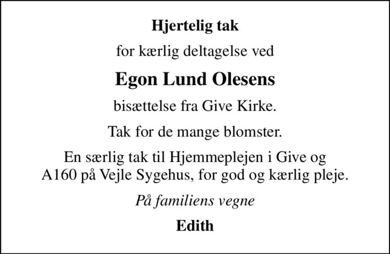 Hjertelig tak
for kærlig deltagelse ved
Egon Lund Olesens
bisættelse fra Give Kirke.
Tak for de mange blomster.
En særlig tak til Hjemmeplejen i Give og A160 på Vejle Sygehus, for god og kærlig pleje.
På familiens vegne
Edith