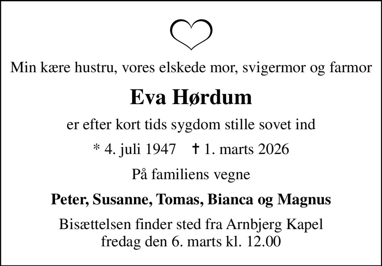 Min kære hustru, vores elskede mor, svigermor og farmor
Eva Hørdum
er efter kort tids sygdom stille sovet ind
* 4. juli 1947    ✝ 1. marts 2026
På familiens vegne
Peter, Susanne, Tomas, Bianca og Magnus
Bisættelsen finder sted fra Arnbjerg Kapel  fredag den 6. marts kl. 12.00