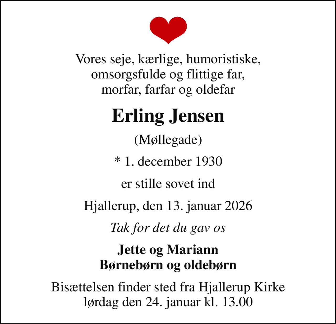 Vores seje, kærlige, humoristiske, omsorgsfulde og flittige far, morfar, farfar og oldefar
Erling Jensen
(Møllegade)
* 1. december 1930
er stille sovet ind
Hjallerup, den 13. januar 2026
Tak for det du gav os
Jette og Mariann Børnebørn og oldebørn
Bisættelsen finder sted fra Hjallerup Kirke  lørdag den 24. januar kl. 13.00