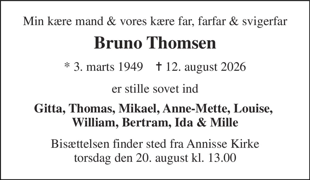 Min kære mand & vores kære far, farfar & svigerfar 
Bruno Thomsen 
* 3. marts 1949    ✝ 12. august 2026 
er stille sovet ind 
Gitta, Thomas, Mikael, Anne-Mette, Louise,  William, Bertram, Ida & Mille 
Bisættelsen finder sted fra Annisse Kirke torsdag den 20. august kl. 13.00