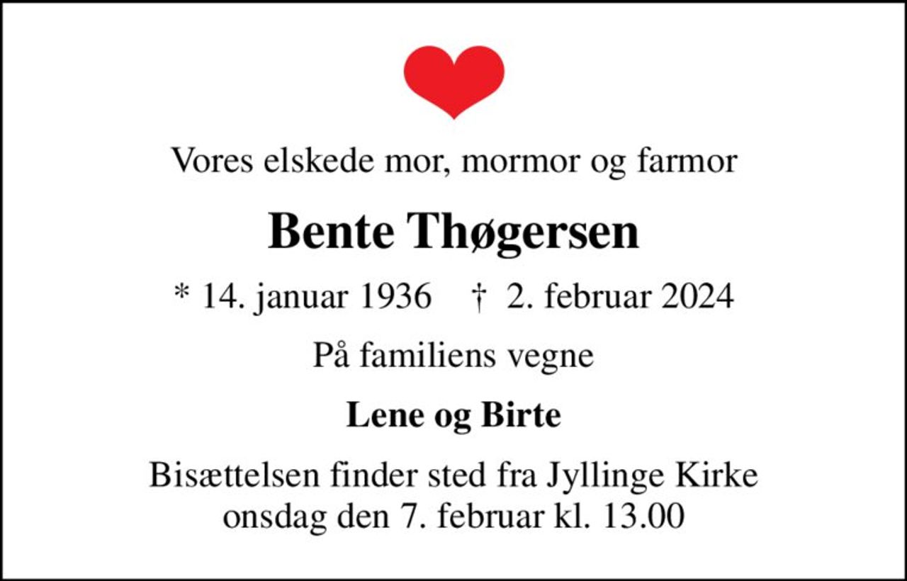 Vores elskede mor, mormor og farmor
Bente Thøgersen
* 14. januar 1936    ✝ 2. februar 2024
På familiens vegne
Lene og Birte
Bisættelsen finder sted fra Jyllinge Kirke  onsdag den 7. februar kl. 13.00