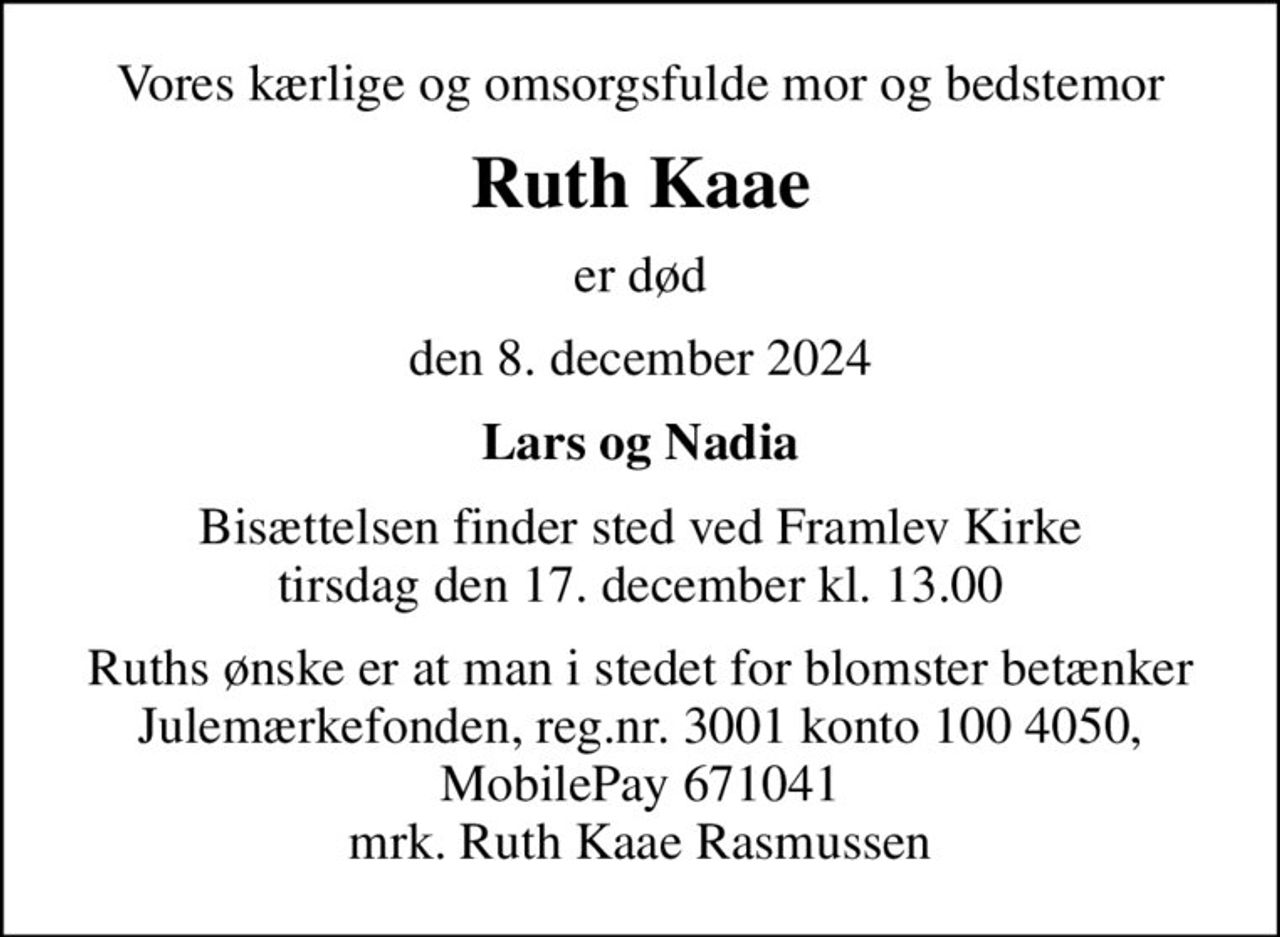 Vores kærlige og omsorgsfulde mor og bedstemor
Ruth Kaae
er død
den 8. december 2024
Lars og Nadia
Bisættelsen finder sted ved Framlev Kirke  tirsdag den 17. december kl. 13.00 
Ruths ønske er at man i stedet for blomster betænker Julemærkefonden, reg.nr. 3001 konto 100 4050, MobilePay 671041 mrk. Ruth Kaae Rasmussen
I stedet for evt. blomster kan man betænke
					Julemærkehjemmene reg.3001konto1004050mrk. Ruth Kaae
					Rasmussen