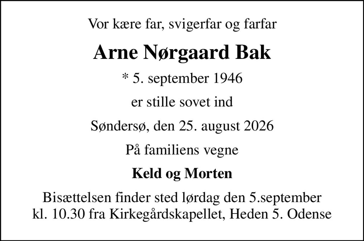 Vor kære far, svigerfar og farfar
Arne Nørgaard Bak
* 5. september 1946
er stille sovet ind
Søndersø, den 25. august 2026
På familiens vegne
Keld og Morten
Bisættelsen finder sted lørdag den 5.september kl. 10.30 fra Kirkegårdskapellet, Heden 5. Odense