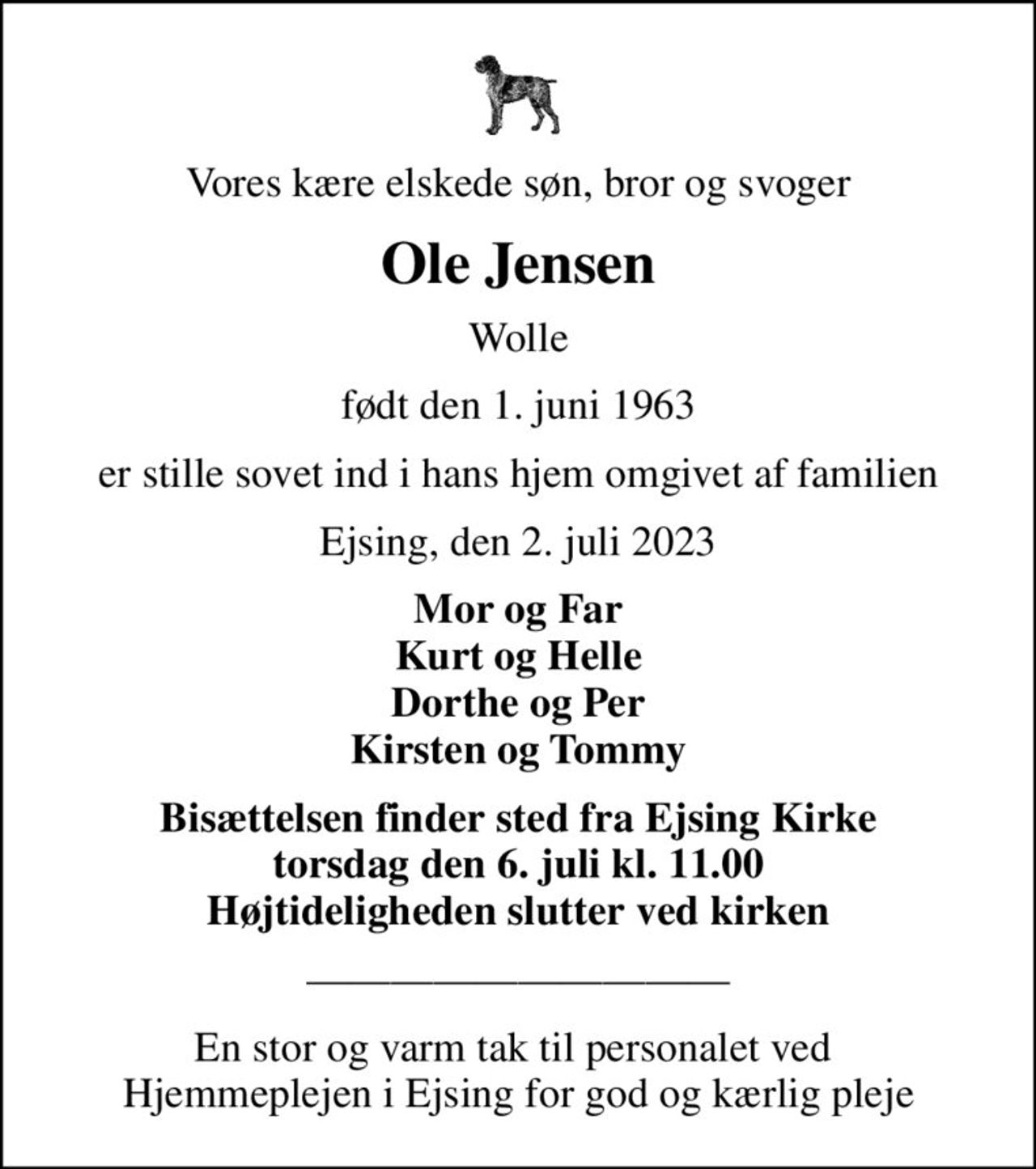 Vores kære elskede søn, bror og svoger
Ole Jensen
Wolle
født den 1. juni 1963
er stille sovet ind i hans hjem omgivet af familien
Ejsing, den 2. juli 2023
Mor og Far Kurt og Helle Dorthe og Per Kirsten og Tommy
Bisættelsen finder sted fra Ejsing Kirke  torsdag den 6. juli kl. 11.00  Højtideligheden slutter ved kirken
En stor og varm tak til personalet ved  Hjemmeplejen i Ejsing for god og kærlig pleje