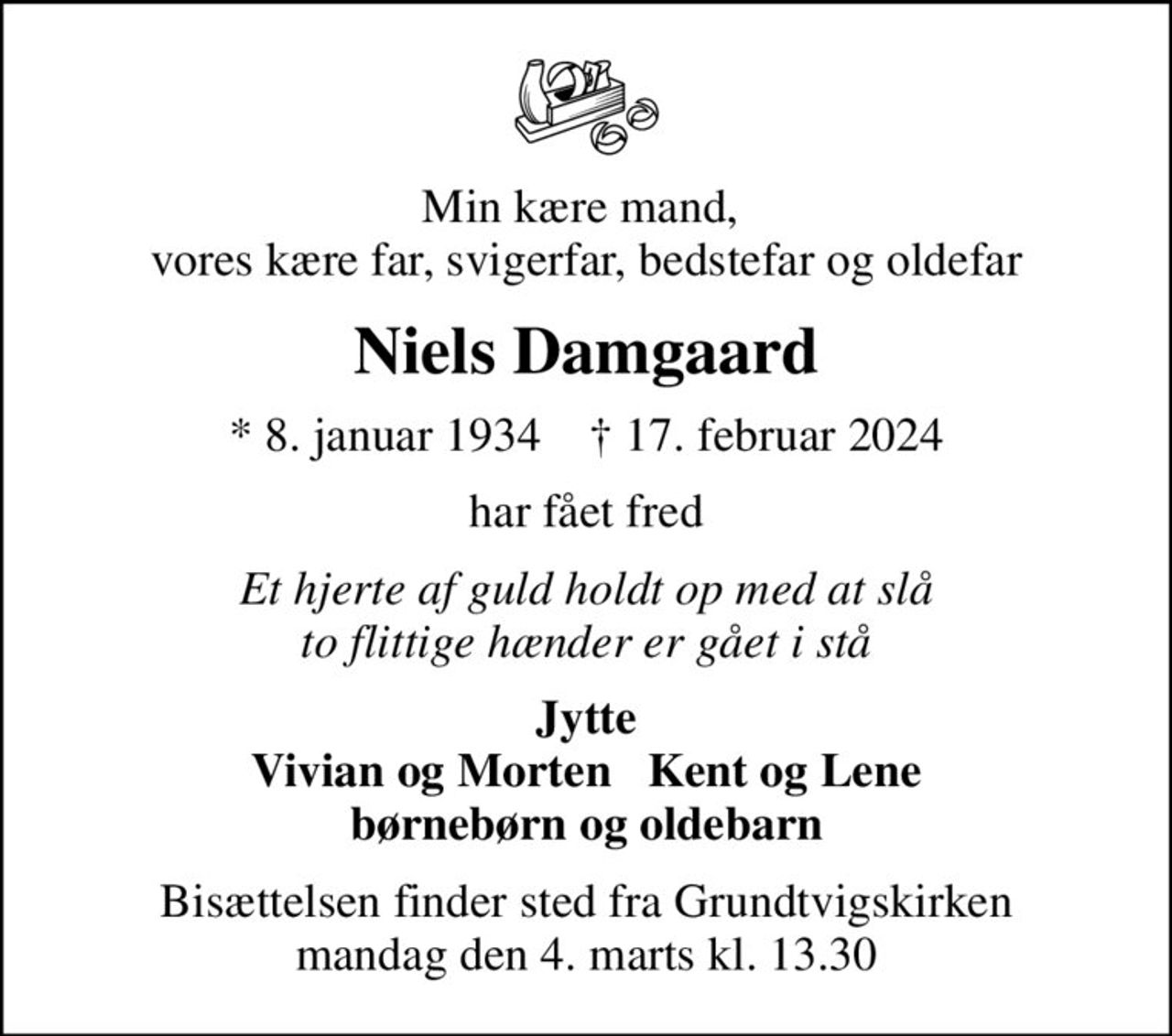 Min kære mand,  vores kære far, svigerfar, bedstefar og oldefar
Niels Damgaard
* 8. januar 1934    ✝ 17. februar 2024
har fået fred
Et hjerte af guld holdt op med at slå to flittige hænder er gået i stå
Jytte Vivian og Morten   Kent og Lene børnebørn og oldebarn
Bisættelsen finder sted fra Grundtvigskirken  mandag den 4. marts kl. 13.30