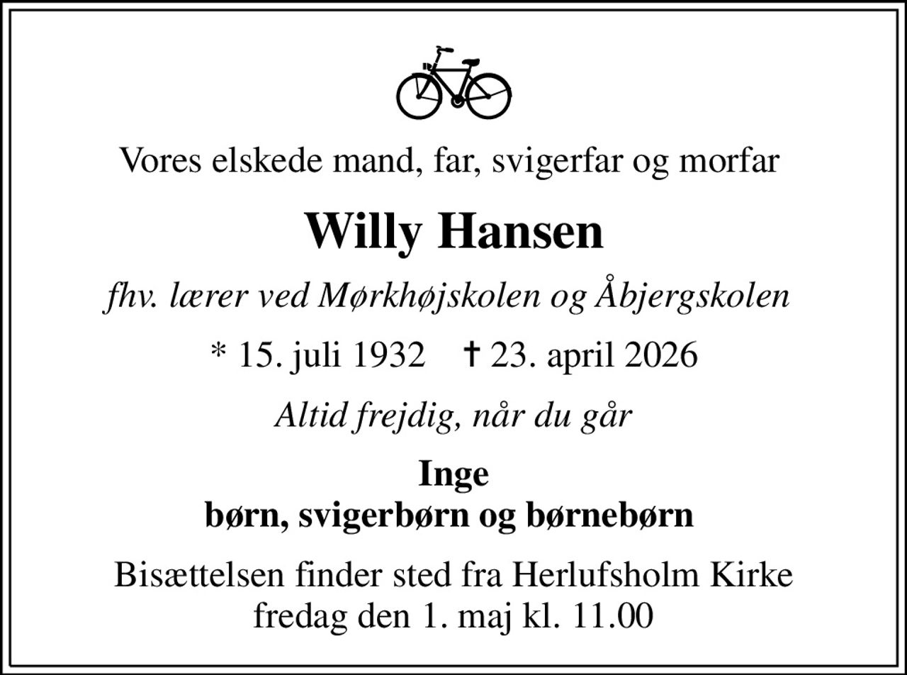 Vores elskede mand, far, svigerfar og morfar 
Willy Hansen
fhv. lærer ved Mørkhøjskolen og Åbjergskolen 
* 15. juli 1932    ✝ 23. april 2026
Altid frejdig, når du går
Inge børn, svigerbørn og børnebørn 
Bisættelsen finder sted fra Herlufsholm Kirke  fredag den 1. maj kl. 11.00