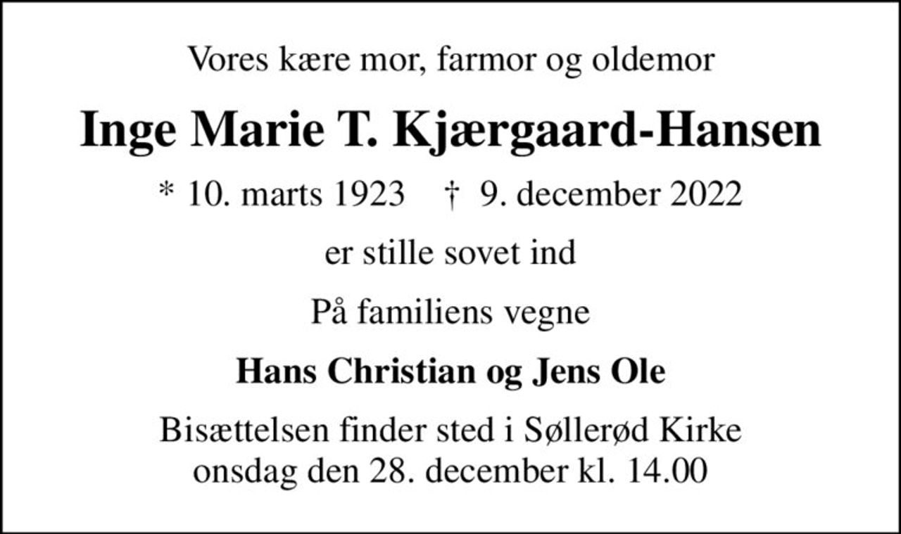 Vores kære mor, farmor og oldemor
Inge Marie T. Kjærgaard-Hansen
* 10. marts 1923    ✝ 9. december 2022
er stille sovet ind
På familiens vegne
Hans Christian og Jens Ole
Bisættelsen finder sted i Søllerød Kirke  onsdag den 28. december kl. 14.00