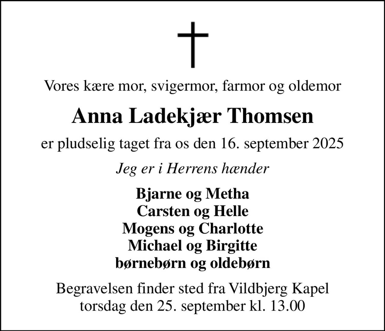 Vores kære mor, svigermor, farmor og oldemor
Anna Ladekjær Thomsen
er pludselig taget fra os den 16. september 2025
Jeg er i Herrens hænder
Bjarne og Metha Carsten og Helle Mogens og Charlotte Michael og Birgitte børnebørn og oldebørn
Begravelsen finder sted fra Vildbjerg Kapel  torsdag den 25. september kl. 13.00