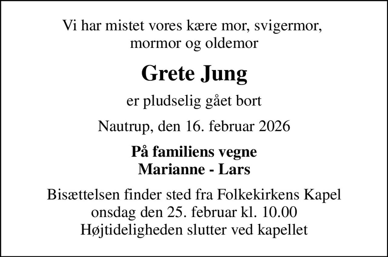 Vi har mistet vores kære mor, svigermor,  mormor og oldemor
Grete Jung
er pludselig gået bort
Nautrup, den 16. februar 2026
På familiens vegne Marianne - Lars
Bisættelsen finder sted fra Folkekirkens Kapel  onsdag den 25. februar kl. 10.00  Højtideligheden slutter ved kapellet