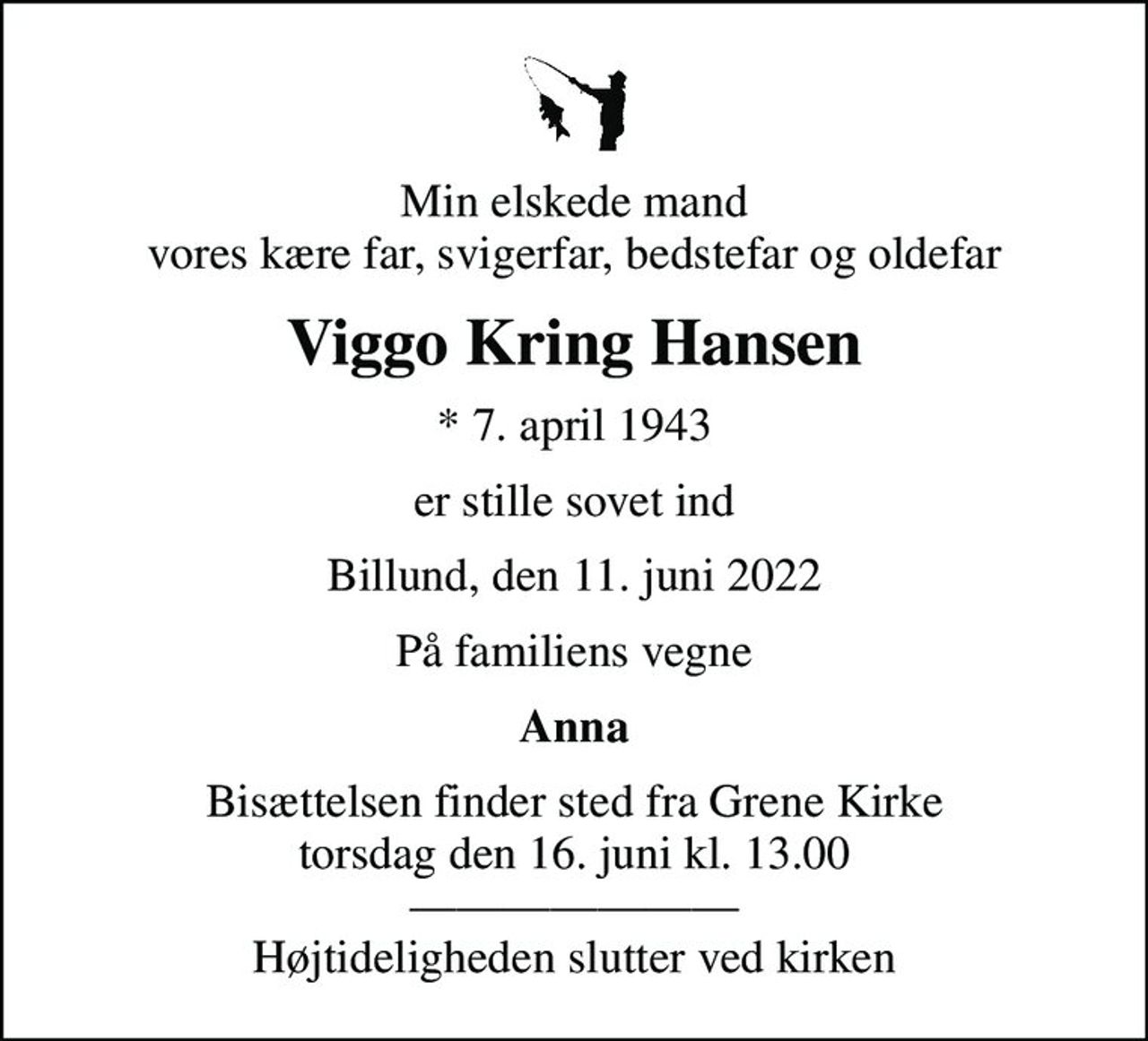 Min elskede mand vores kære far, svigerfar, bedstefar og oldefar
Viggo Kring Hansen
* 7. april 1943
er stille sovet ind
Billund, den 11. juni 2022
På familiens vegne
Anna
Bisættelsen finder sted fra Grene Kirke  torsdag den 16. juni kl. 13.00   Højtideligheden slutter ved kirken