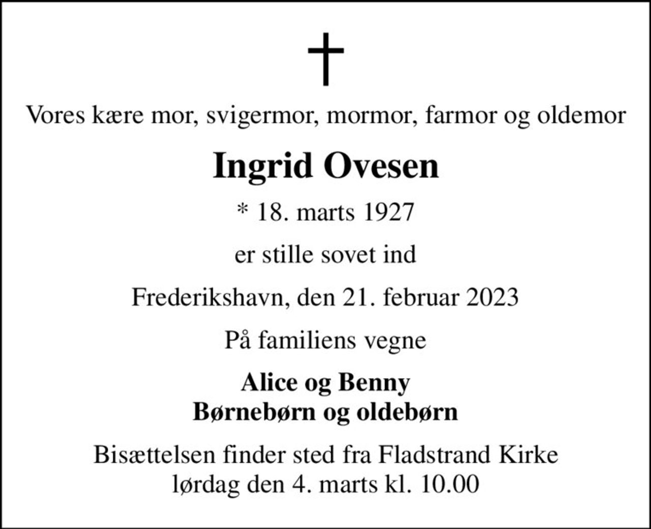 Vores kære mor, svigermor, mormor, farmor og oldemor
Ingrid Ovesen
* 18. marts 1927
er stille sovet ind
Frederikshavn, den 21. februar 2023
På familiens vegne
Alice og Benny Børnebørn og oldebørn
Bisættelsen finder sted fra Fladstrand Kirke  lørdag den 4. marts kl. 10.00