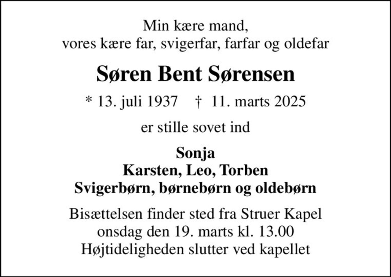 Min kære mand, vores kære far, svigerfar, farfar og oldefar
Søren Bent Sørensen
* 13. juli 1937    ✝ 11. marts 2025
er stille sovet ind
Sonja Karsten, Leo, Torben Svigerbørn, børnebørn og oldebørn
Bisættelsen finder sted fra Struer Kapel  onsdag den 19. marts kl. 13.00  Højtideligheden slutter ved kapellet