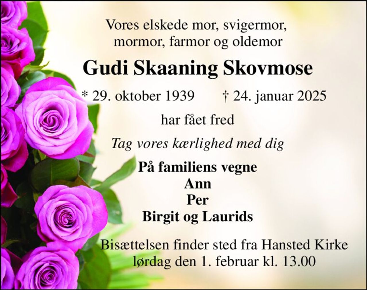 Vores elskede mor, svigermor,  mormor, farmor og oldemor 
Gudi Skaaning Skovmose 
*​ 29. oktober 1939​ 
†​ 24. januar 2025​ 
har fået fred 
Tag vores kærlighed med dig 
På familiens vegne Ann Per Birgit og Laurids 
Bisættelsen​ finder sted fra Hansted Kirke​ lørdag den 1. februar​ kl. 13.00