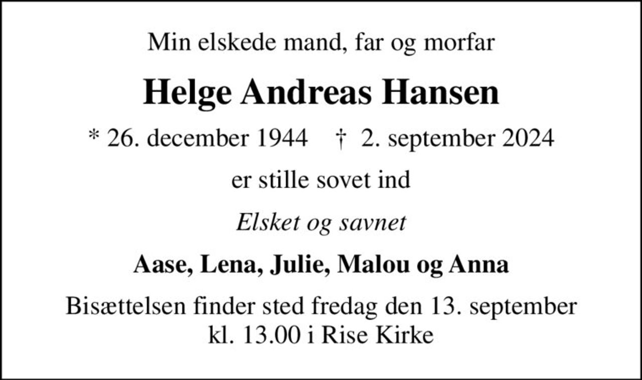 Min elskede mand, far og morfar
Helge Andreas Hansen
* 26. december 1944    ✝ 2. september 2024
er stille sovet ind
Elsket og savnet
Aase, Lena, Julie, Malou og Anna
Bisættelsen finder sted fredag den 13. september kl. 13.00 i Rise Kirke