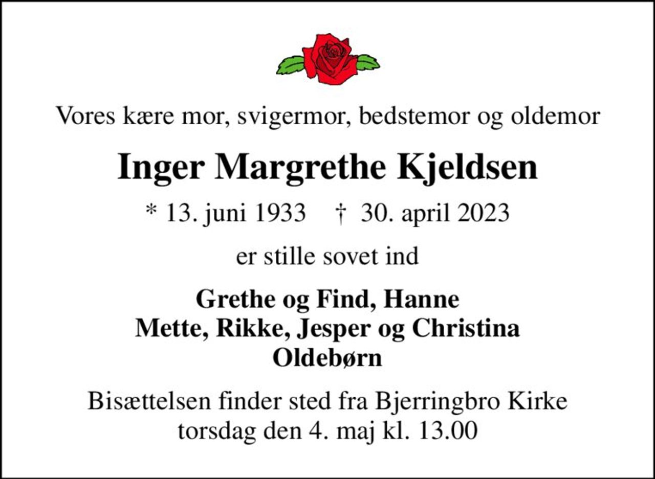 Vores kære mor, svigermor, bedstemor og oldemor
Inger Margrethe Kjeldsen
* 13. juni 1933    ✝ 30. april 2023
er stille sovet ind
Grethe og Find, Hanne Mette, Rikke, Jesper og Christina Oldebørn
Bisættelsen finder sted fra Bjerringbro Kirke  torsdag den 4. maj kl. 13.00
