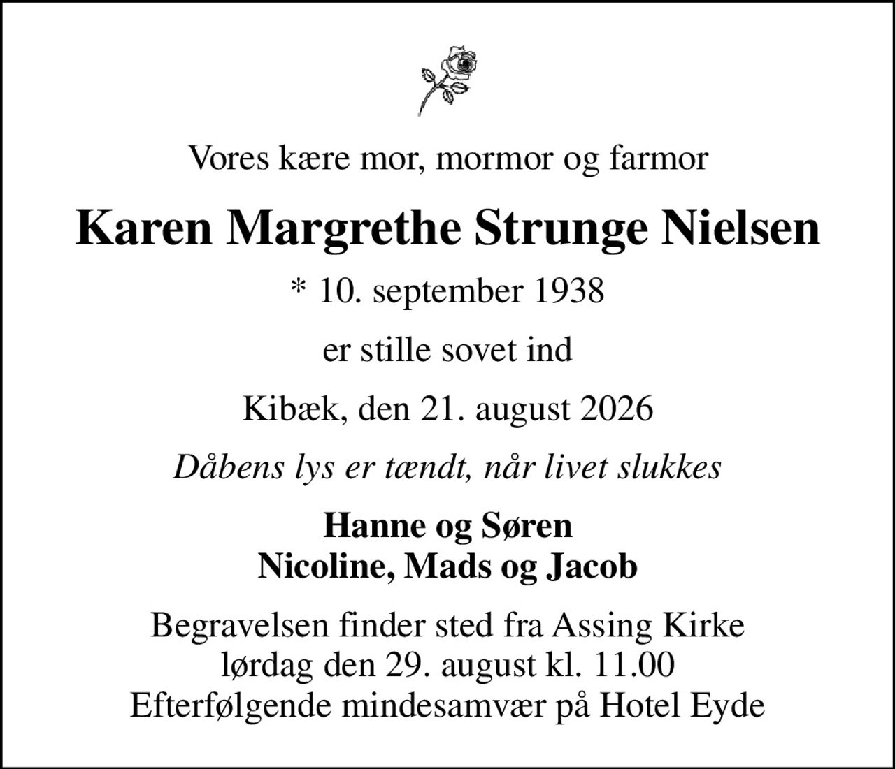 Vores kære mor, mormor og farmor
Karen Margrethe Strunge Nielsen
* 10. september 1938
er stille sovet ind
Kibæk, den 21. august 2026
Dåbens lys er tændt, når livet slukkes
Hanne og Søren Nicoline, Mads og Jacob
Begravelsen finder sted fra Assing Kirke  lørdag den 29. august kl. 11.00  Efterfølgende mindesamvær på Hotel Eyde