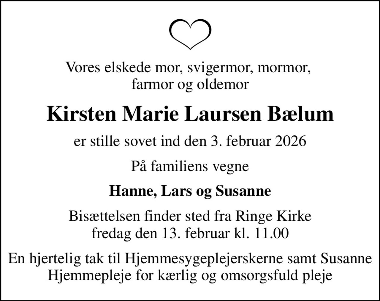 Vores elskede mor, svigermor, mormor,  farmor og oldemor
Kirsten Marie Laursen Bælum
er stille sovet ind den 3. februar 2026
På familiens vegne
Hanne, Lars og Susanne
Bisættelsen finder sted fra Ringe Kirke  fredag den 13. februar kl. 11.00 
En hjertelig tak til Hjemmesygeplejerskerne samt Susanne Hjemmepleje for kærlig og omsorgsfuld pleje