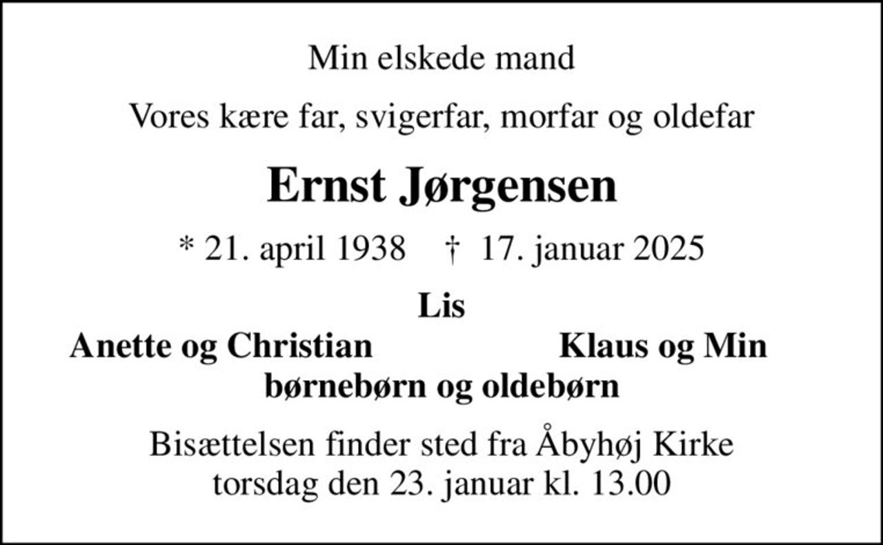 Min elskede mand
Vores kære far, svigerfar, morfar og oldefar
Ernst Jørgensen
* 21. april 1938    ✝ 17. januar 2025
Lis
Anette og Christian
Klaus og Min
Bisættelsen finder sted fra Åbyhøj Kirke  torsdag den 23. januar kl. 13.00