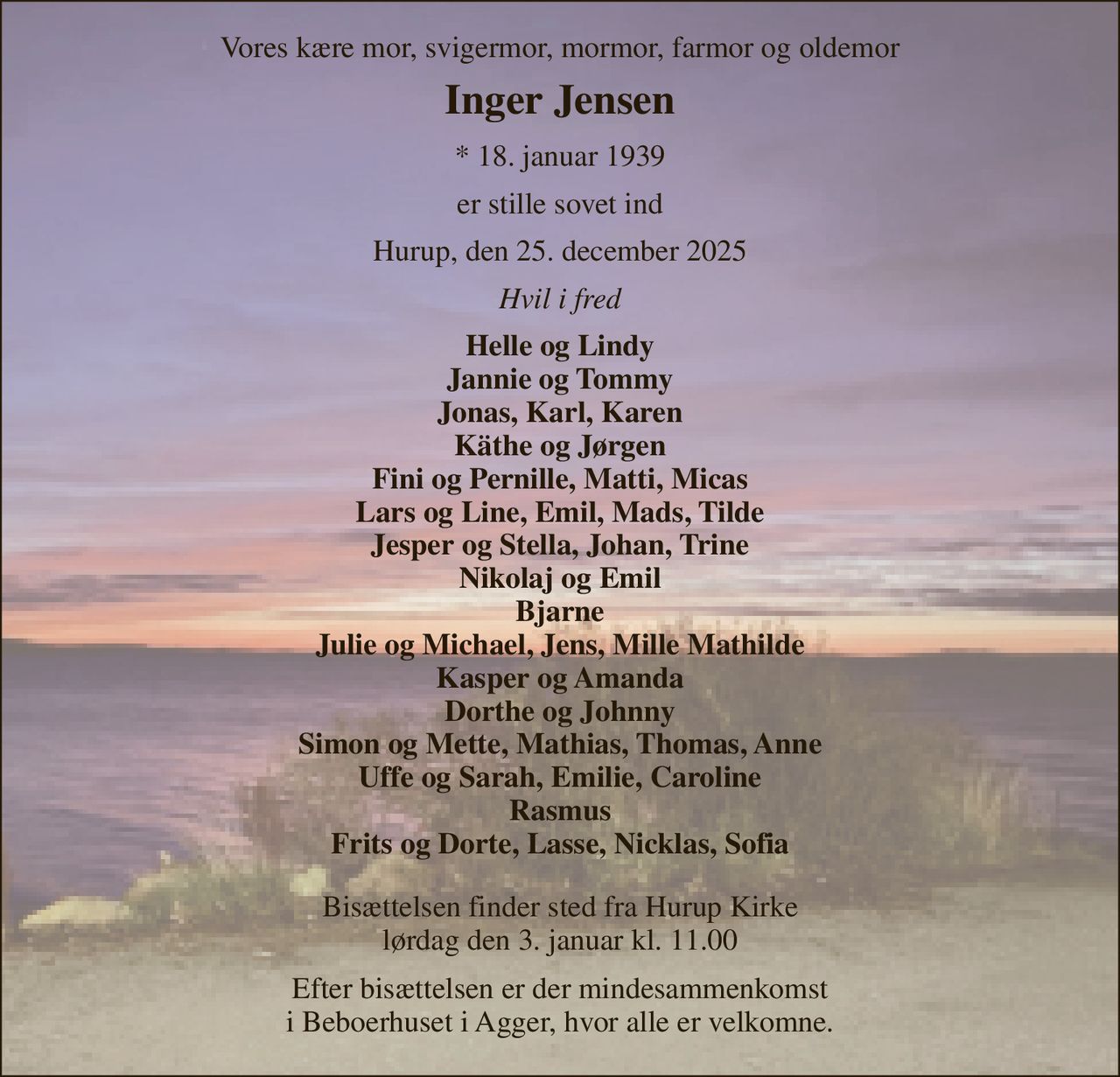 Vores kære mor, svigermor, mormor, farmor og oldemor 
Inger Jensen 
*​ 18. januar 1939 
er stille sovet ind 
Hurup, den 25. december 2025 
Hvil i fred 
Helle og Lindy Jannie og Tommy Jonas, Karl, Karen Käthe og Jørgen Fini og Pernille, Matti, Micas Lars og Line, Emil, Mads, Tilde Jesper og Stella, Johan, Trine Nikolaj og Emil Bjarne Julie og Michael, Jens, Mille Mathilde Kasper og Amanda Dorthe og Johnny Simon og Mette, Mathias, Thomas, Anne Uffe og Sarah, Emilie, Caroline Rasmus Frits og Dorte, Lasse, Nicklas, Sofia 
Bisættelsen finder sted fra Hurup Kirke lørdag den 3. januar kl. 11.00 
Efter bisættelsen er der mindesammenkomst i Beboerhuset i Agger, hvor alle er velkomne.