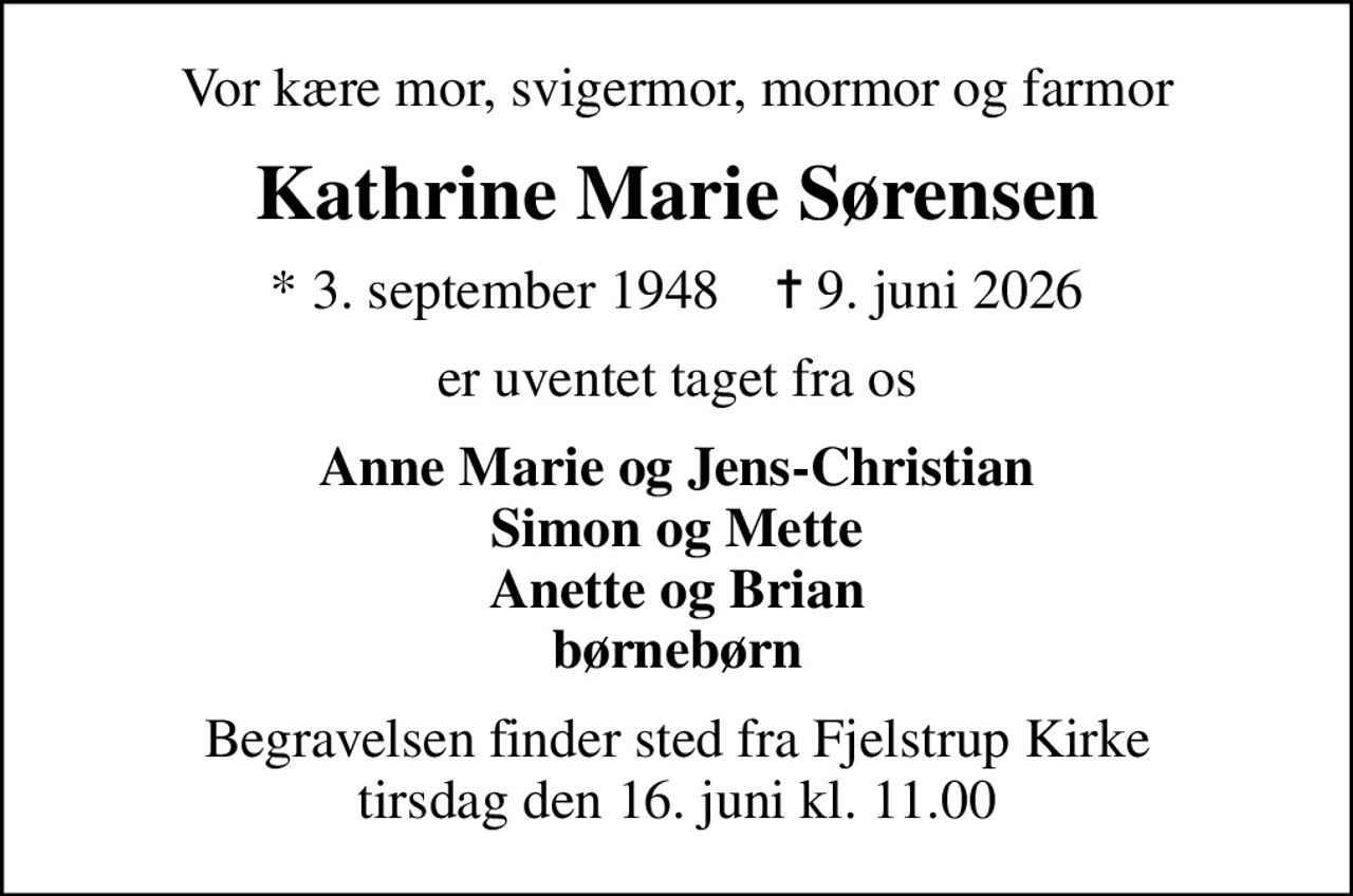 Vor kære mor, svigermor, mormor og farmor
Kathrine Marie Sørensen
* 3. september 1948    ✝ 9. juni 2026
er uventet taget fra os
Anne Marie og Jens-Christian Simon og Mette Anette og Brian børnebørn
Begravelsen finder sted fra Fjelstrup Kirke  tirsdag den 16. juni kl. 11.00