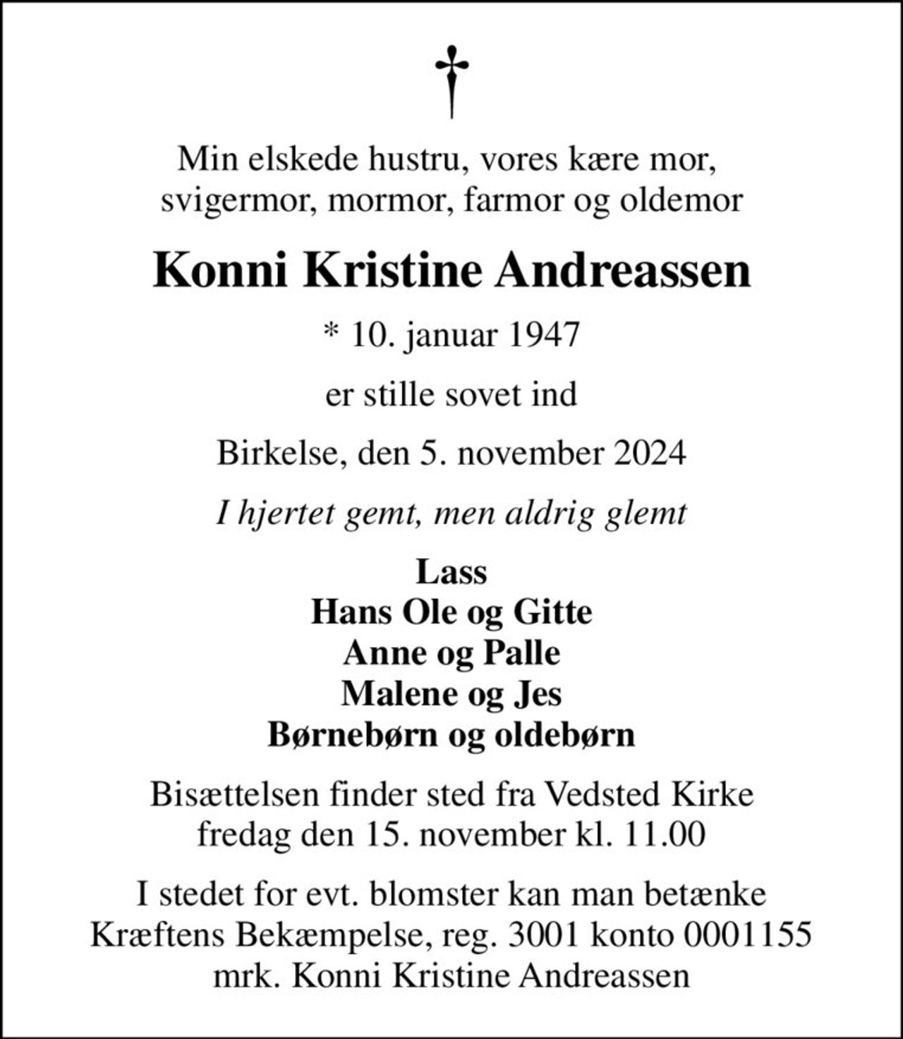 Min elskede hustru, vores kære mor,  svigermor, mormor, farmor og oldemor
Konni Kristine Andreassen
* 10. januar 1947
er stille sovet ind
Birkelse, den 5. november 2024
I hjertet gemt, men aldrig glemt
Lass Hans Ole og Gitte Anne og Palle Malene og Jes Børnebørn og oldebørn
Bisættelsen finder sted fra Vedsted Kirke  fredag den 15. november kl. 11.00 
I stedet for evt. blomster kan man betænke
					Kræftens Bekæmpelse reg.3001konto0001155mrk. Konni Kristine
					Andreassen