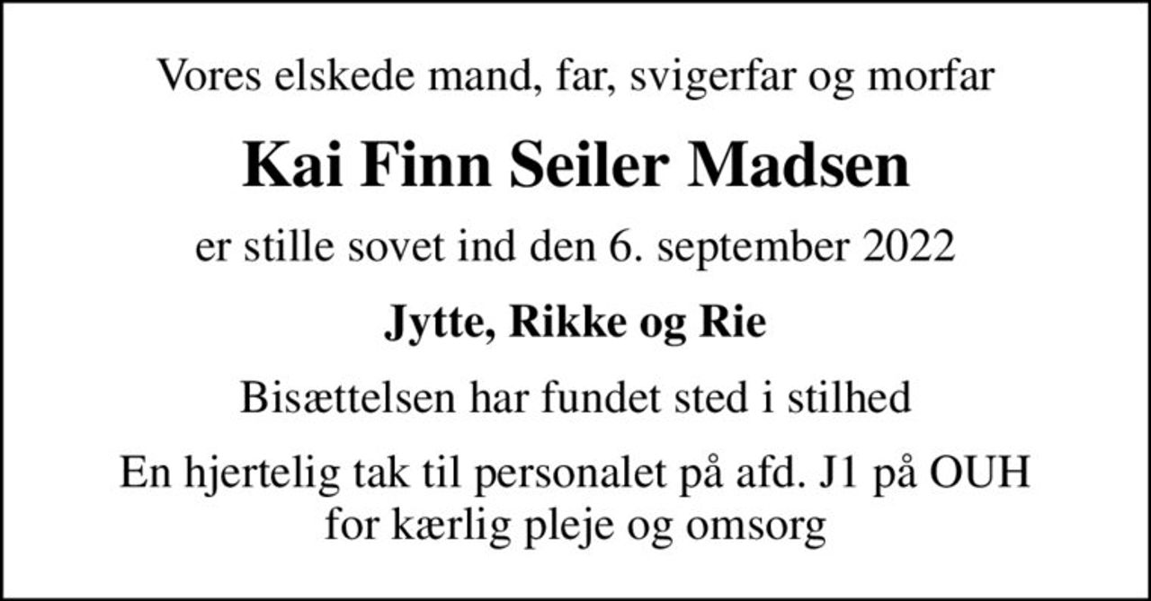 Vores elskede mand, far, svigerfar og morfar
Kai Finn Seiler Madsen
er stille sovet ind den 6. september 2022
Jytte, Rikke og Rie
Bisættelsen har fundet sted i stilhed
En hjertelig tak til personalet på afd. J1 på OUH for kærlig pleje og omsorg