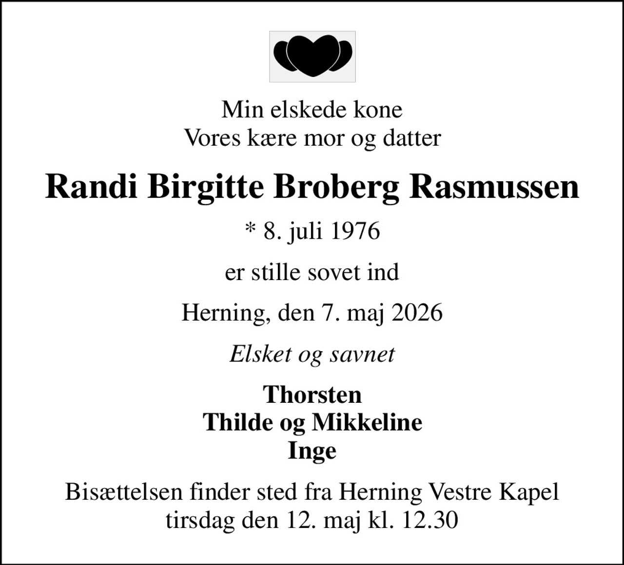 Min elskede kone Vores kære mor og datter
Randi Birgitte Broberg Rasmussen
* 8. juli 1976
er stille sovet ind
Herning, den 7. maj 2026
Elsket og savnet
Thorsten Thilde og Mikkeline Inge
Bisættelsen finder sted fra Herning Vestre Kapel  tirsdag den 12. maj kl. 12.30