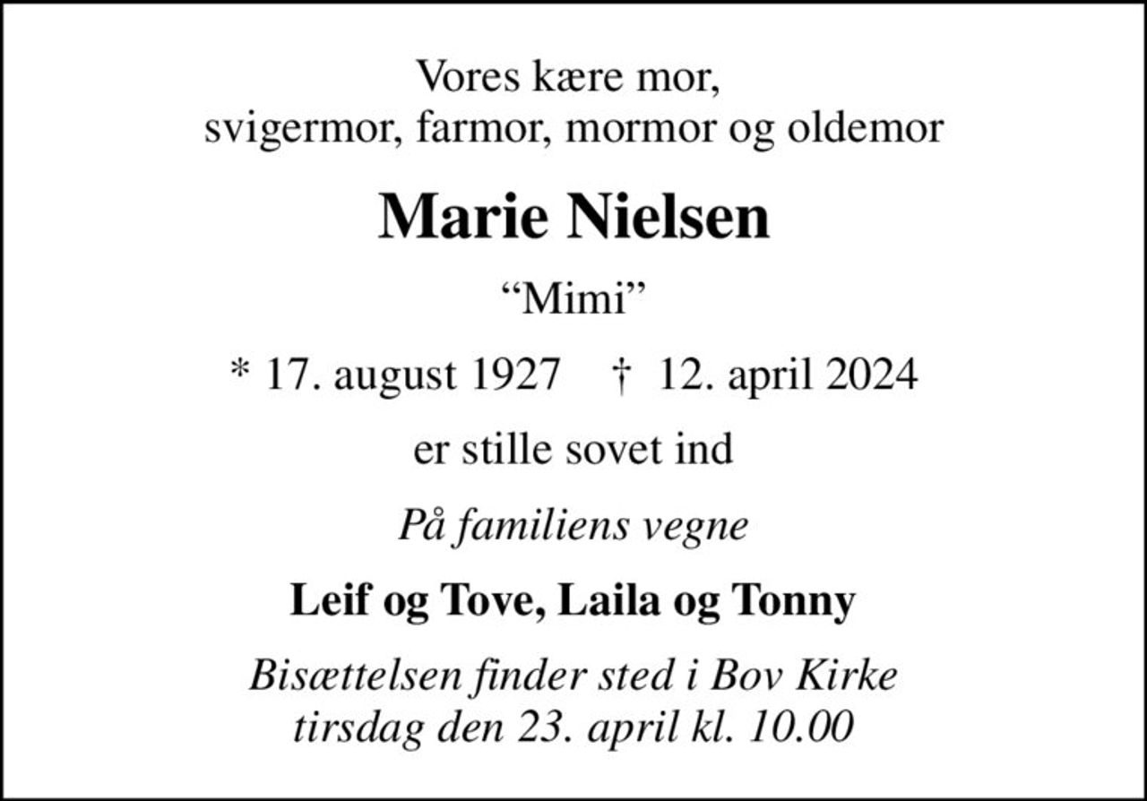 Vores kære mor,  svigermor, farmor, mormor og oldemor
Marie Nielsen
Mimi
* 17. august 1927    ✝ 12. april 2024
er stille sovet ind
På familiens vegne
Leif og Tove, Laila og Tonny
Bisættelsen finder sted i Bov Kirke  tirsdag den 23. april kl. 10.00