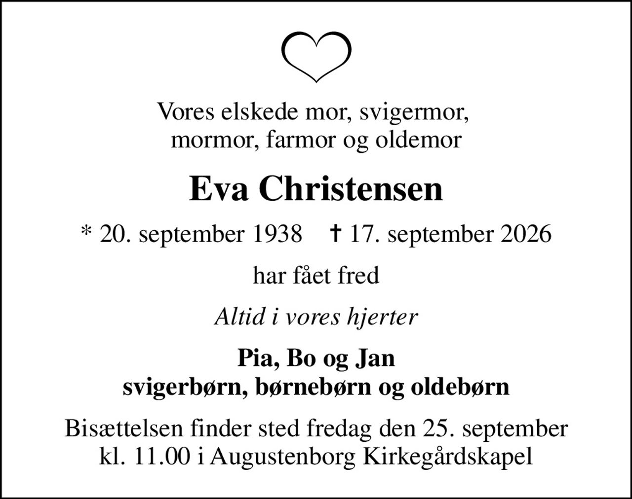 Vores elskede mor, svigermor,  mormor, farmor og oldemor
Eva Christensen
* 20. september 1938    ✝ 17. september 2026
har fået fred
Altid i vores hjerter
Pia, Bo og Jan svigerbørn, børnebørn og oldebørn
Bisættelsen finder sted fredag den 25. september kl. 11.00 i Augustenborg Kirkegårdskapel