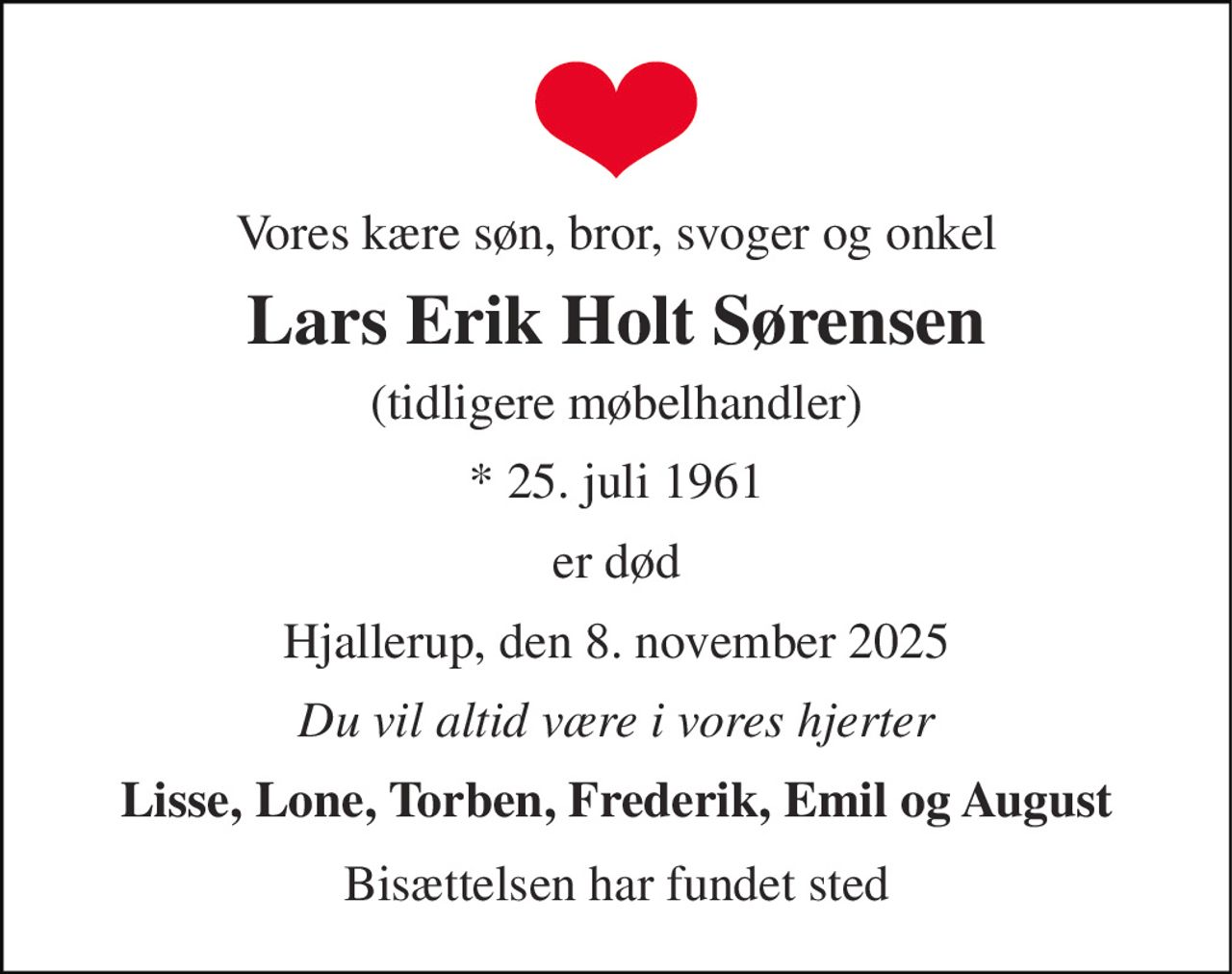 Vores kære søn, bror, svoger og onkel 
Lars Erik Holt Sørensen 
(tidligere møbelhandler) 
* 25. juli 1961 
er død 
Hjallerup, den 8. november 2025 
Du vil altid være i vores hjerter 
Lisse, Lone, Torben, Frederik, Emil og August 
Bisættelsen har fundet sted